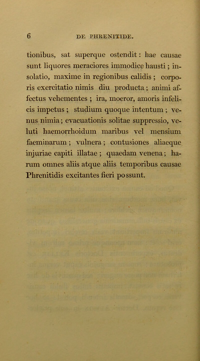 tionibus, sat superque ostendit: hae causae sunt liquores meraciores immodice hausti; in- solatio, maxime in regionibus calidis ; corpo- ris exercitatio nimis diu producta ; animi af- fectus vehementes ; ira, moeror, amoris infeli- cis impetus ; studium quoque intentum ; ve- nus nimia; evacuationis solitae suppressio, ve- luti haemorrlioidum maribus vel mensium faeminarum ; vulnera ; contusiones aliaeque injuriae capiti illatae ; quaedam venena; ha- rum omnes aliis atque aliis temporibus causae Phrenitidis excitantes fieri possunt.