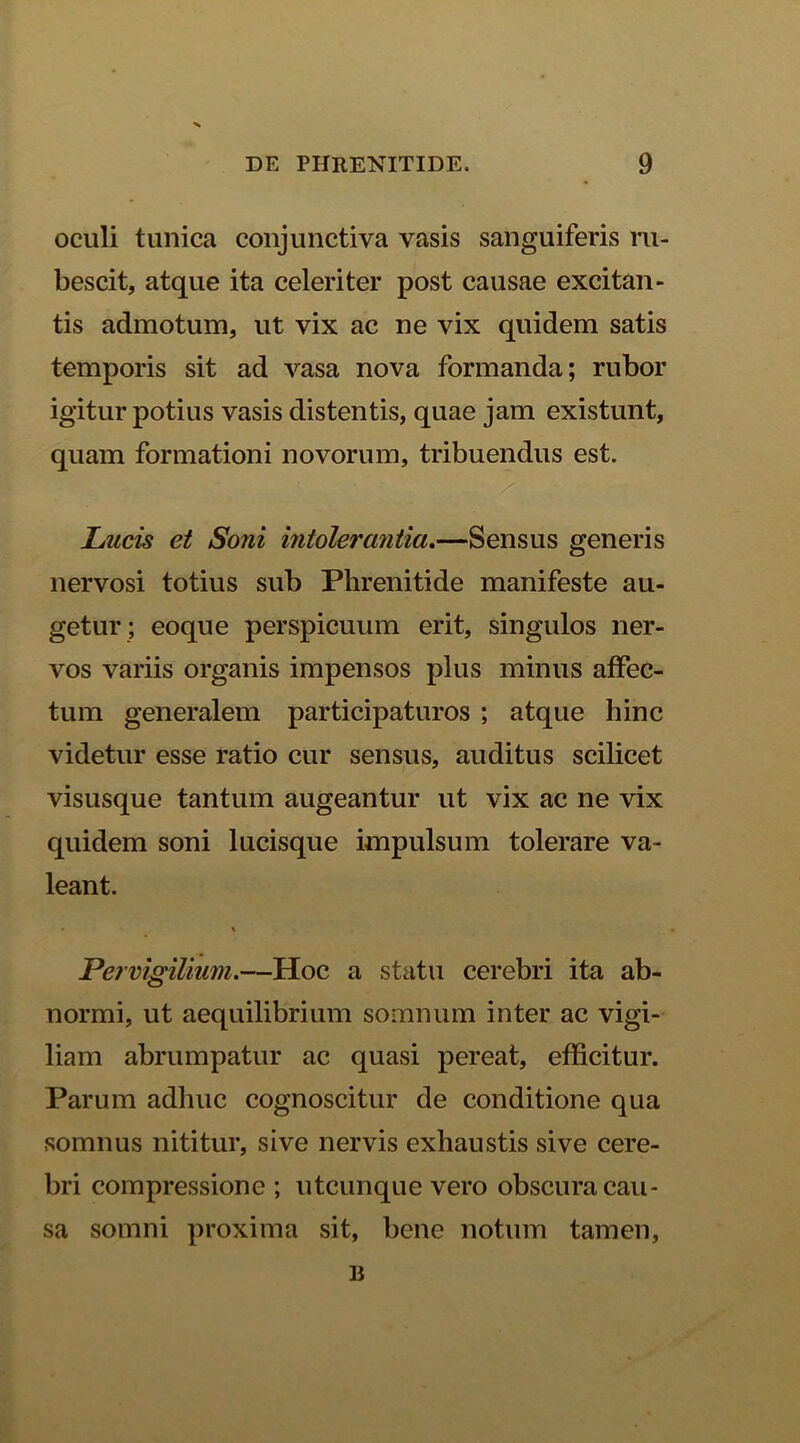 oculi tunica conjunctiva vasis sanguiferis ru- bescit, atque ita celeriter post causae excitan- tis admotum, ut vix ac ne vix quidem satis temporis sit ad vasa nova formanda; rubor igitur potius vasis distentis, quae jam existunt, quam formationi novorum, tribuendus est. Lucis et Soni intolerantia.—Sensus generis nervosi totius sub Phrenitide manifeste au- getur ; eoque perspicuum erit, singulos ner- vos variis organis impensos plus minus affec- tum generalem participaturos ; atque hinc videtur esse ratio cur sensus, auditus scilicet visusque tantum augeantur ut vix ac ne vix quidem soni lucisque impulsum tolerare va- leant. • » Pervigilium.—Hoc a statu cerebri ita ab- normi, ut aequilibrium somnum inter ac vigi- liam abrumpatur ac quasi pereat, efficitur. Parum adhuc cognoscitur de conditione qua somnus nititur, sive nervis exhaustis sive cere- bri compressione ; utcunque vero obscura cau- sa somni proxima sit, bene notum tamen, B