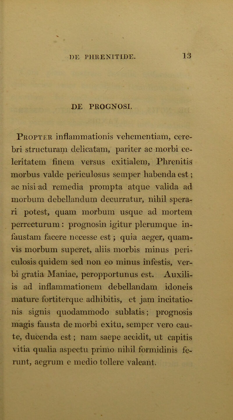 DE PROGNOSI. Propter inflammationis vehementiam, cere- bri structuram delicatam, pariter ac morbi ce- leritatem finem versus exitialem. Phrenitis morbus valde periculosus semper habenda est; ac nisi ad remedia prompta atque valida ad morbum debellandum decurratur, nihil spera- ri potest, quam morbum usque ad mortem perrecturum : prognosin igitur plerumque in- faustam facere necesse est; quia aeger, quam- vis morbum superet, aliis morbis minus peri- culosis quidem sed non eo minus infestis, ver- bi gratia Maniae, peropportunus est. Auxili- is ad inflammationem debellandam idoneis mature fortiterque adhibitis, et jam incitatio- nis signis quodammodo sublatis; prognosis magis fausta de morbi exitu, semper vero cau- te, ducenda est; nam saepe accidit, ut capitis vitia qualia aspectu primo nihil formidinis fe- runt, aegrum e medio tollere valeant.