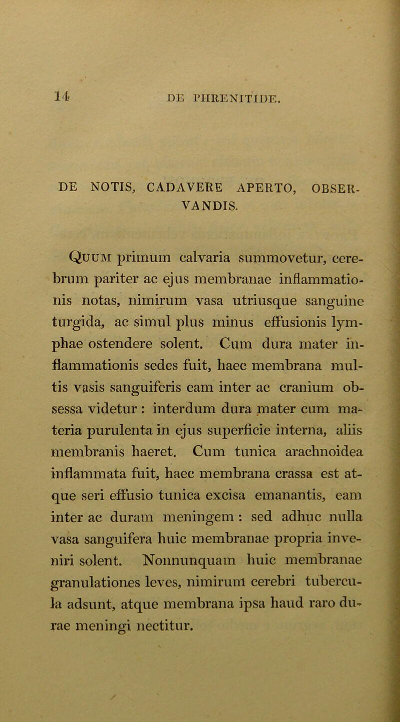 DE NOTIS, CADAVERE APERTO, OBSER- VANDIS. Quum primum calvaria summovetur, cere- brum pariter ac ejus membranae inflammatio- nis notas, nimirum vasa utriusque sanguine turgida, ac simul plus minus effusionis lym- phae ostendere solent. Cum dura mater in- flammationis sedes fuit, haec membrana mul- tis vasis sanguiferis eam inter ac cranium ob- sessa videtur : interdum dura mater cum ma- teria purulentam ejus superficie interna, aliis membranis haeret. Cum tunica arachnoidea inflammata fuit, haec membrana crassa est at- que seri effusio tunica excisa emanantis, eam inter ac duram meningem : sed adhuc nulla vasa sanguifera huic membranae propria inve- niri solent. Nonnunquam huic membranae granulationes leves, nimirum cerebri tubercu- la adsunt, atque membrana ipsa haud raro du- rae m en in ni nectitur.