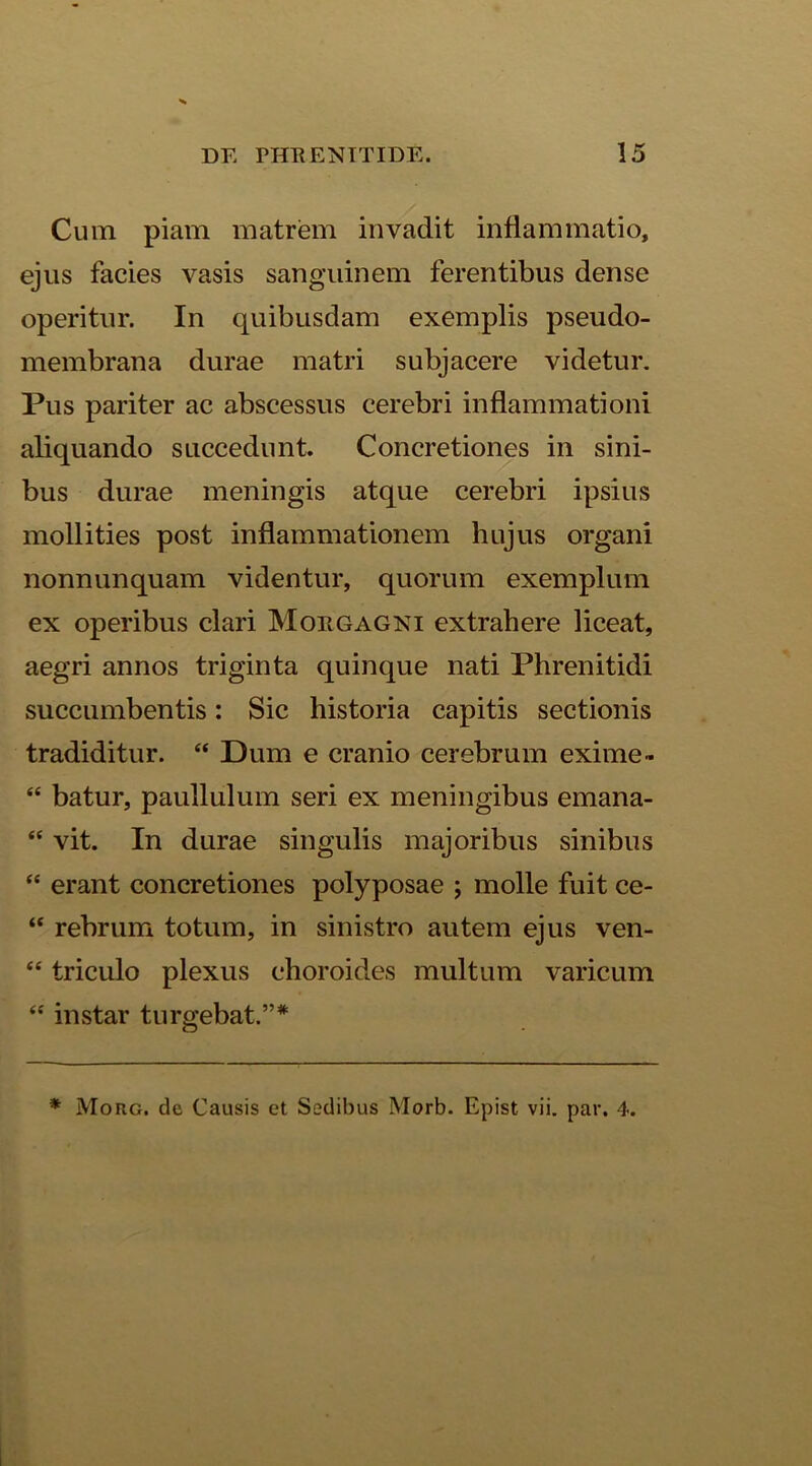 Cum piam matrem invadit inflammatio, ejus facies vasis sanguinem ferentibus dense operitur. In quibusdam exemplis pseudo- membrana durae matri subjacere videtur. Pus pariter ac abscessus cerebri inflammationi aliquando succedunt. Concretiones in sini- bus durae meningis atque cerebri ipsius mollities post inflammationem hujus organi nonnunquam videntur, quorum exemplum ex operibus clari Morgagni extrahere liceat, aegri annos triginta quinque nati Phrenitidi succumbentis: Sic historia capitis sectionis tradiditur. “ Dum e cranio cerebrum exime- “ batur, paullulum seri ex meningibus emana- “ vit. In durae singulis majoribus sinibus “ erant concretiones polyposae ; molle fuit ee- “ rebrum totum, in sinistro autem ejus ven- “ triculo plexus choroides multum varicum “ instar turgebat.”* * Morg. de Causis et Sedibus Morb. Epist vii. par. 4.