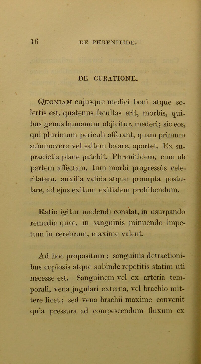 DE CURATIONE. Quoniam cujusque medici boni atque so- lertis est, quatenus facultas erit, morbis, qui- bus genus humanum objicitur, mederi; sic eos, qui plurimum periculi afferant, quam primum summo vere vel saltem levare, oportet. Ex su- pradictis plane patebit, Phrenitidem, cum ob partem affectam, tum morbi progressus cele- ritatem, auxilia valida atque prompta postu- lare, ad ejus exitum exitialem prohibendum. Ratio igitur medendi constat, in usurpando remedia quae, in sanguinis minuendo impe- tum in cerebrum, maxime valent. Ad hoc propositum ; sanguinis detractioni- bus copiosis atque subinde repetitis statim uti necesse est. Sanguinem vel ex arteria tem- porali, vena jugulari externa, vel brachio mit- tere licet; sed vena brachii maxime convenit quia pressura ad compescendum fluxum ex