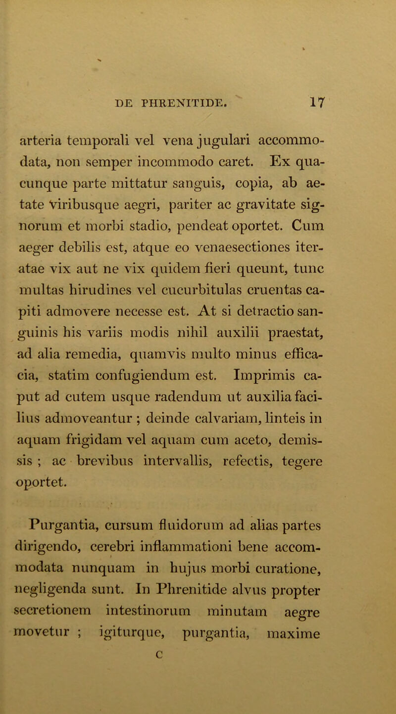 arteria temporali vel vena jugulari accommo- data, non semper incommodo caret. Ex qua- cunque parte mittatur sanguis, copia, ab ae- tate Viribusque aegri, pariter ac gravitate sig- norum et morbi stadio, pendeat oportet. Cum aeger debilis est, atque eo venaesectiones iter- atae vix aut ne vix quidem fieri queunt, tunc inultas hirudines vel cucurbitulas cruentas ca- piti admovere necesse est. At si detractio san- guinis his variis modis nihil auxilii praestat, ad alia remedia, quamvis multo minus effica- cia, statim confugiendum est. Imprimis ca- put ad cutem usque radendum ut auxilia faci- lius admoveantur ; deinde calvariam, linteis in aquam frigidam vel aquam cum aceto, demis- sis ; ac brevibus intervallis, refectis, tegere oportet. Purgantia, cursum fluidorum ad alias partes dirigendo, cerebri inflammationi bene accom- modata nunquam in hujus morbi curatione, negligenda sunt. In Phrenitide alvus propter secretionem intestinorum minutam aegre movetur ; igiturque, purgantia, maxime c