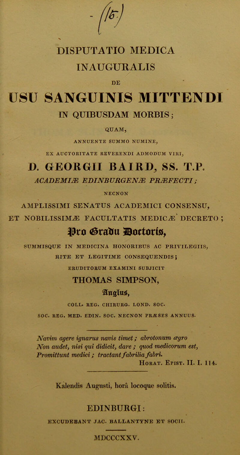 DISPUTATIO MEDICA INAUGURALIS DE USU SANGUINIS MITTENDI IN QUIBUSDAM MORBIS; QUAM, ANNUENTE SUMMO NUMINE, EX AUCTORITATE REVERENDI ADMODUM VIRI, D. GrEORGII BAIRD, SS. T.F, ACABEMIJE EDINBURGENTE PRJEFECTI; NECNON AMPLISSIMI SENATUS ACADEMICI CONSENSU, ET NOBILISSIMAS FACULTATIS MEDICAS DECRETO ; $ro ©ratiu ©ortoris, SUMMISQUE IN MEDICINA HONORIBUS AC PRIVILEGIIS, RITE ET LEGITIME CONSEQUENDIS; ERUDITORUM EXAMINI SUBJICIT THOMAS SIMPSON, COLL. REG. CHIRURG. LOND. SOC. SOC. REG. MED. EDIN. SOC. NECNON PRA1SES ANNUUS. Navim, agere ignarus navis timet; abrotonum cegro Non audet, nisi qui didicit, dare ; quod medicorum est, Promittunt medici; tractant fabrilia fabri. Horat. Epist. II. I. 114. Kalendis Augusti, hora locoque solitis. EDINBURGI: EXCUDEBANT JAC. BALLANTYNE ET SOCII. MDCCCXXV.