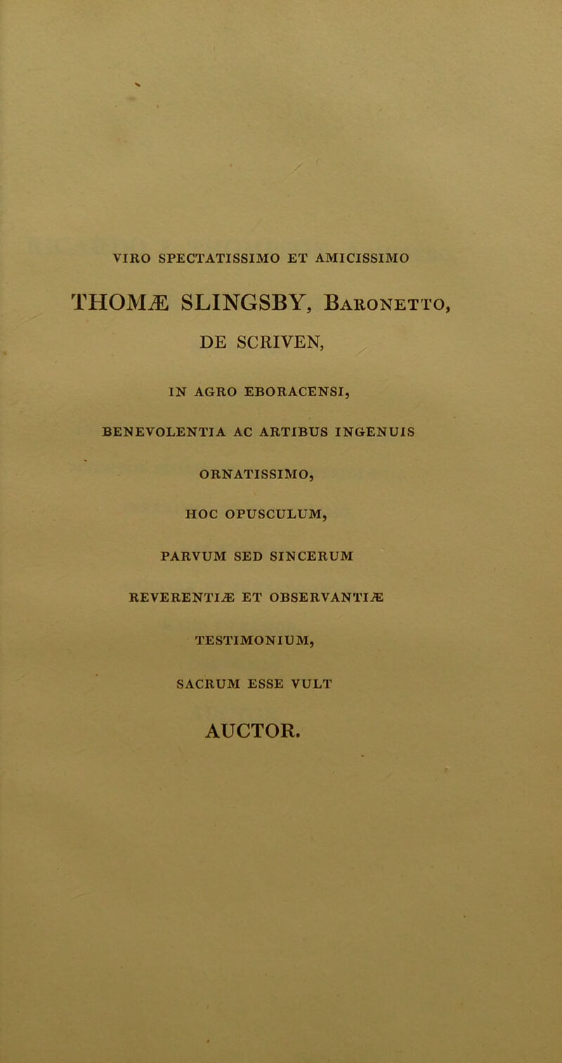 VIRO SPECTATISSIMO ET AMICISSIMO THOMiE SLINGSBY, Baronett DE SCRIVEN, IN AGRO EBORACENSI, BENEVOLENTIA AC ARTIBUS INGENUIS ORNATISSIMO, HOC OPUSCULUM, PARVUM SED SINCERUM REVERENTIAS ET OBSERVANTIA: TESTIMONIUM, SACRUM ESSE VULT AUCTOR