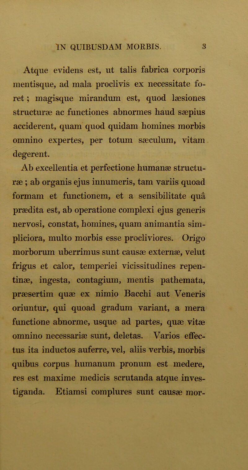 Atque evidens est, ut talis fabrica corporis mentisque, ad mala proclivis ex necessitate fo- ret ; magisque mirandum est, quod laesiones structurae ac functiones abnormes haud saepius acciderent, quam quod quidam homines morbis omnino expertes, per totum saeculum, vitam degerent. Ab excellentia et perfectione humanae structu- rae ; ab organis ejus innumeris, tam variis quoad formam et functionem, et a sensibilitate qua praedita est, ab operatione complexi ejus generis nervosi, constat, homines, quam animantia sim- pliciora, multo morbis esse procliviores. Origo morborum uberrimus sunt causae externae, velut frigus et calor, temperiei vicissitudines repen- tinae, ingesta, contagium, mentis pathemata, praesertim quae ex nimio Bacchi aut Veneris oriuntur, qui quoad gradum variant, a mera functione abnorme, usque ad partes, quae vitae omnino necessariae sunt, deletas. Varios effec- tus ita inductos auferre, vel, aliis verbis, morbis quibus corpus humanum pronum est medere, res est maxime medicis scrutanda atque inves- tiganda. Etiamsi complures sunt causae mor-