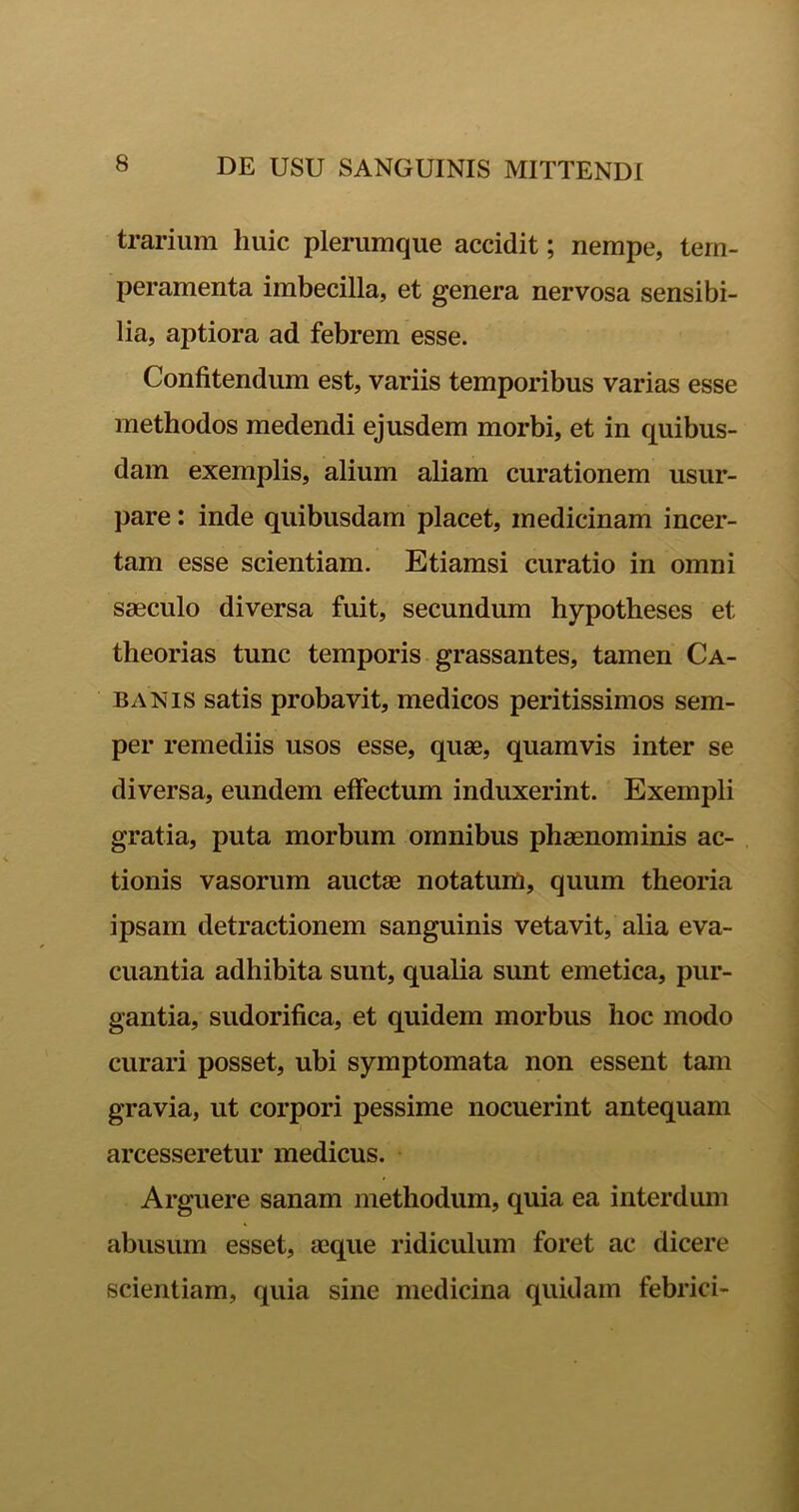 trarium huic plerumque accidit; nempe, tem- peramenta imbecilla, et genera nervosa sensibi- lia, aptiora ad febrem esse. Confitendum est, variis temporibus varias esse methodos medendi ejusdem morbi, et in quibus- dam exemplis, alium aliam curationem usur- pare : inde quibusdam placet, medicinam incer- tam esse scientiam. Etiamsi curatio in omni saeculo diversa fuit, secundum hypotheses et theorias tunc temporis grassantes, tamen Ca- banis satis probavit, medicos peritissimos sem- per remediis usos esse, quae, quamvis inter se diversa, eundem effectum induxerint. Exempli gratia, puta morbum omnibus phaenominis ac- tionis vasorum auctae notatum, quum theoria ipsam detractionem sanguinis vetavit, alia eva- cuantia adhibita sunt, qualia sunt emetica, pur- gantia, sudorifica, et quidem morbus hoc modo curari posset, ubi symptomata non essent tam gravia, ut corpori pessime nocuerint antequam arcesseretur medicus. Arguere sanam methodum, quia ea interdum abusum esset, aeque ridiculum foret ac dicere scientiam, quia sine medicina quidam febrici-