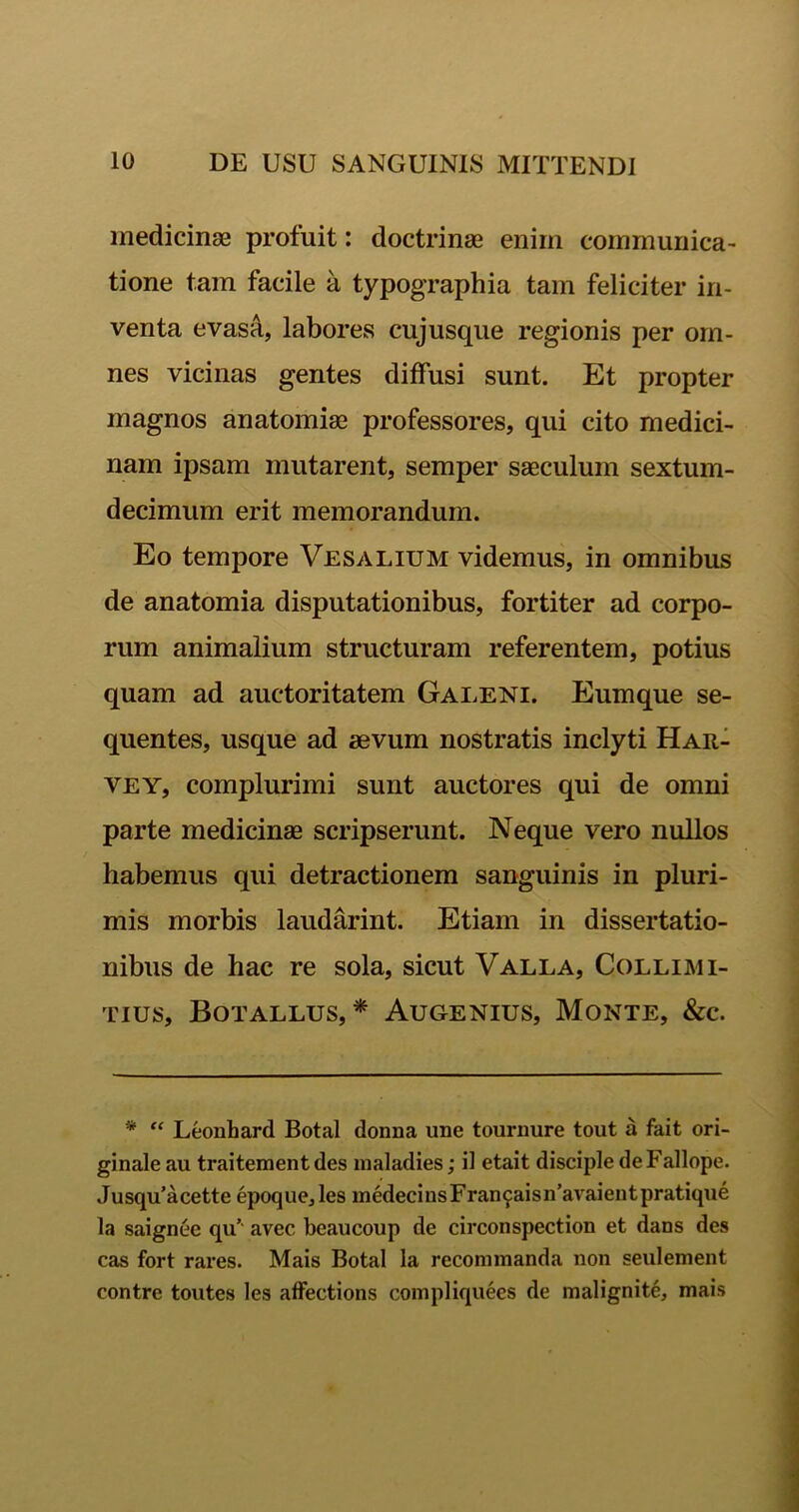 medicinae profuit: doctrinae enim communica- tione tam facile a typographia tam feliciter in- venta evasa, labores cujusque regionis per om- nes vicinas gentes diffusi sunt. Et propter magnos anatomiae professores, qui cito medici- nam ipsam mutarent, semper saeculum sextum- decimum erit memorandum. Eo tempore Vesalium videmus, in omnibus de anatomia disputationibus, fortiter ad corpo- rum animalium structuram referentem, potius quam ad auctoritatem Galeni. Eumque se- quentes, usque ad aevum nostratis inclyti Har- vey, complurimi sunt auctores qui de omni parte medicinae scripserunt. Neque vero nullos habemus qui detractionem sanguinis in pluri- mis morbis laudarint. Etiam in dissertatio- nibus de hac re sola, sicut Valla, Collimi- tius, Botallus, * Augenius, Monte, &c. * “ Leonhard Botal donna une tournure tout a fait ori- ginale au traitementdes maladies; il etait disciple deFallope. Jusqu’acette epoque, les medecinsFran£aisn’avaient pratique la saignee qu’ avec bcaucoup de circonspection et dans des cas fort rares. Mais Botal la recommanda non seulement contre toutes les affections compliquees de malignite, mais