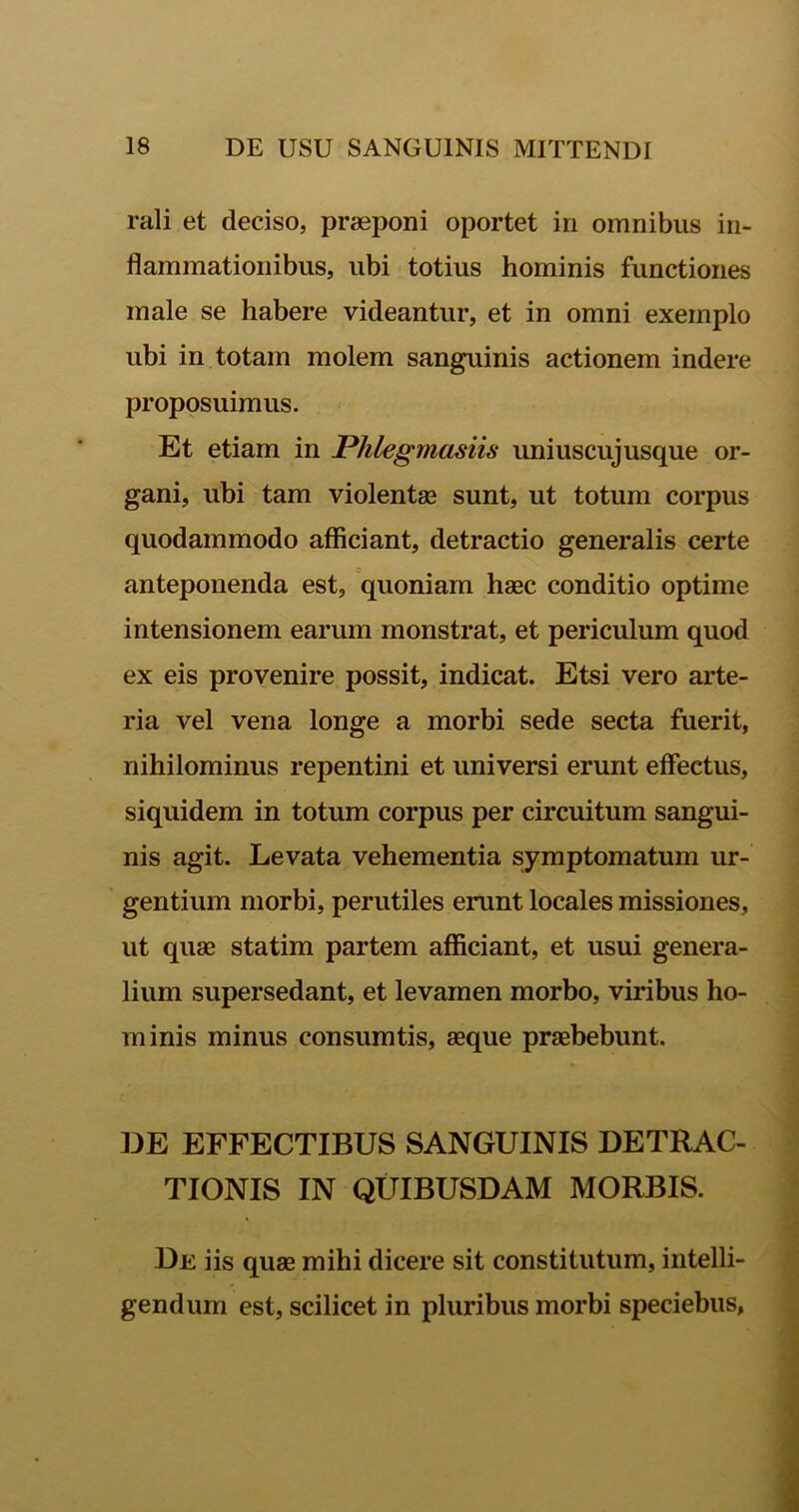 rali et deciso, praeponi oportet in omnibus in- flammationibus, ubi totius hominis functiones male se habere videantur, et in omni exemplo ubi in totam molem sanguinis actionem indere proposuimus. Et etiam in Phlegmasiis uniuscujusque or- gani, ubi tam violentae sunt, ut totum corpus quodammodo afficiant, detractio generalis certe anteponenda est, quoniam haec conditio optime intensionem earum monstrat, et periculum quod ex eis provenire possit, indicat. Etsi vero arte- ria vel vena longe a morbi sede secta fuerit, nihilominus repentini et universi erunt effectus, siquidem in totum corpus per circuitum sangui- nis agit. Levata vehementia symptomatum ur- gentium morbi, perutiles erunt locales missiones, ut quae statim partem afficiant, et usui genera- lium supersedant, et levamen morbo, viribus ho- minis minus consumtis, aeque praebebunt. DE EFFECTIBUS SANGUINIS DETRAC- TIONIS IN QUIBUSDAM MORBIS. De iis quae mihi dicere sit constitutum, intelli- gendum est, scilicet in pluribus morbi speciebus,