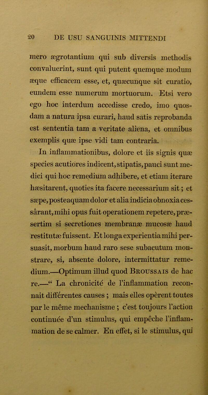 mero aegrotantium qui sub diversis methodis convaluerint, sunt qui putent quemque modum asque efficacem esse, et, quaecunque sit curatio, eundem esse numerum mortuorum. Etsi vero ego hoc interdum accedisse credo, imo quos- dam a natura ipsa curari, haud satis reprobanda est sententia tam a veritate aliena, et omnibus exemplis quae ipse vidi tam contraria. In inflammationibus, dolore et iis signis quae species acutiores indicent, stipatis, pauci sunt me- dici qui hoc remedium adhibere, et etiam iterare haesitarent, quoties ita facere necessarium sit; et saepe, posteaquam dolor et alia indicia obnoxia ces- sarant,mihi opus fuit operationem repetere, prae- sertim si secretiones membranae mucosae haud restitutae fuissent. Et longa experientia mihi per- suasit, morbum haud raro sese subacutum mon- strare, si, absente dolore, intermittatur reme- dium.—Optimum illud quod Broussais de hac re.—“ La chronicite de 1’inflammation recon- nait differentes causes ; mais elles operent toutes par le meme mechanisme ; c’est toujours 1’action continude d’un stimulus, qui empeche 1’inflam- mation de se calmer. En effiet, si le stimulus, qui