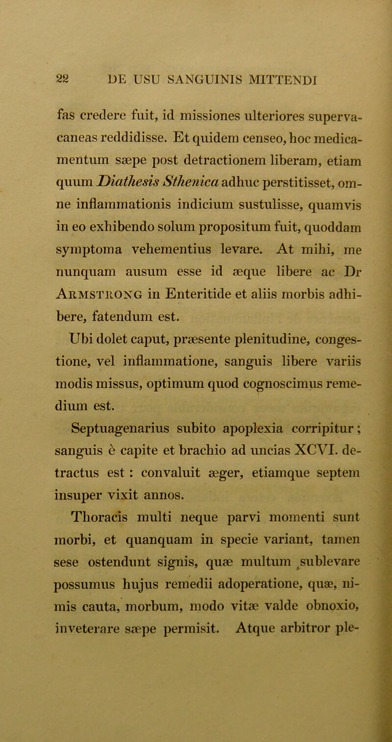 fas credere fuit, id missiones ulteriores superva- caneas reddidisse. Et quidem censeo, hoc medica- mentum saepe post detractionem liberam, etiam quum Diathesis Sthenica adhuc perstitisset, om- ne inflammationis indicium sustulisse, quamvis in eo exhibendo solum propositum fuit, quoddam symptoma vehementius levare. At mihi, me nunquam ausum esse id aeque libere ac Dr Armstiiong in Enteritide et aliis morbis adhi- bere, fatendum est. Ubi dolet caput, praesente plenitudine, conges- tione, vel inflammatione, sanguis libere variis modis missus, optimum quod cognoscimus reme- dium est. Septuagenarius subito apoplexia corripitur; sanguis e capite et brachio ad uncias XCVI. de- tractus est : convaluit aeger, etiamque septem insuper vixit annos. Thoracis multi neque parvi momenti sunt morbi, et quanquam in specie variant, tamen sese ostendunt signis, quae multum sublevare possumus hujus remedii adoperatione, quas, ni- mis cauta, morbum, modo vitae valde obnoxio, inveterare saepe permisit. Atque arbitror ple-