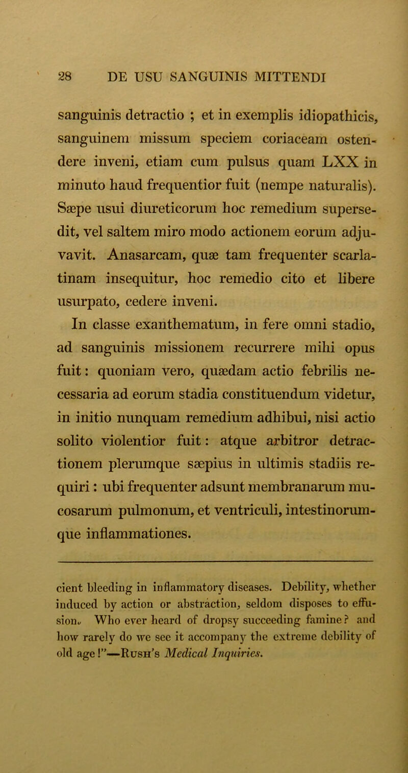 sanguinis detractio ; et in exemplis idiopathicis, sanguinem missum speciem coriaceam osten- dere inveni, etiam cum pulsus quam LXX in minuto haud frequentior fuit (nempe naturalis). Saepe usui diureticorum hoc remedium superse- dit, vel saltem miro modo actionem eorum adju- vavit. Anasarcam, quae tam frequenter scarla- tinam insequitur, hoc remedio cito et libere usurpato, cedere inveni. In classe exanthematum, in fere omni stadio, ad sanguinis missionem recurrere mihi opus fuit: quoniam vero, quaedam actio febrilis ne- cessaria ad eorum stadia constituendum videtur, in initio nunquam remedium adhibui, nisi actio solito violentior fuit: atque arbitror detrac- tionem plerumque saepius in ultimis stadiis re- quiri : ubi frequenter adsunt membranarum mu- cosarum pulmonum, et ventriculi, intestinorum- que inflammationes. cient bleeding in inflammatory diseases. Debility, wdiether induced by action or abstraction, seldom disposes to effu- sion., Who ever heard of dropsy succeeding famine ? and how rarely do we see it accompany tlie extreme debility of old age!”—Rush’s Medical Inquiries.