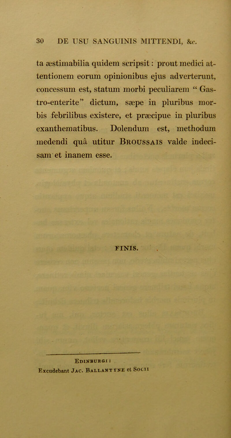 ta aestimabilia quidem scripsit: prout medici at- tentionem eorum opinionibus ejus adverterunt, concessum est, statum morbi peculiarem “ Gas- tro-enterite” dictum, saepe in pluribus mor- bis febrilibus existere, et praecipue in pluribus exanthematibus. Dolendum est, methodum medendi qua utitur Broussais valde indeci- sam et inanem esse. FINIS. Edinbuhgi : Excudebant Jac. Ballantyne ct Socii