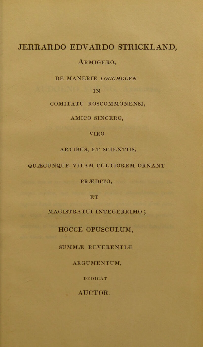 JERRARDO EDVARDO STRICKLAND Armigero, DE MANERIE LOUGHGLYN IN COMITATU ROSCOMMONENSI, AMICO SINCERO, VIRO ARTIBUS, ET SCIENTIIS, QUACUNQUE VITAM CULTIOREM ORNANT PRAEDITO, ET MAGISTRATUI INTEGERRIMO ; HOCCE OPUSCULUM, SUMMAS REVERENTIAS ARGUMENTUM, DEDICAT AUCTOR.