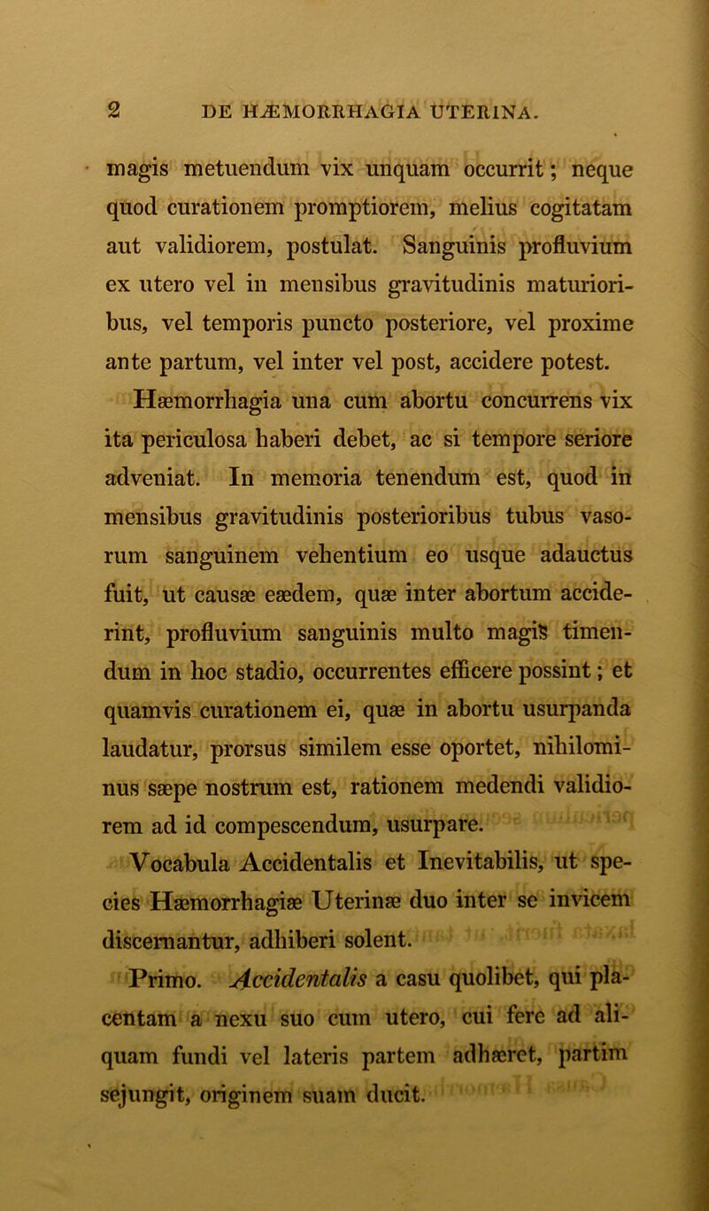 magis metuendum vix unquam occurrit; neque quod curationem promptiorem, melius cogitatam aut validiorem, postulat. Sanguinis profluvium ex utero vel in mensibus gravitudinis maturiori- bus, vel temporis puncto posteriore, vel proxime ante partum, vel inter vel post, accidere potest. Haemorrhagia una cum abortu concurrens vix ita periculosa haberi debet, ac si tempore seriore adveniat. In memoria tenendum est, quod in mensibus gravitudinis posterioribus tubus vaso- rum sanguinem vehentium eo usque adauctus fuit, ut causae eaedem, quae inter abortum accide- rint, profluvium sanguinis multo magis timen- dum in hoc stadio, occurrentes efficere possint; et quamvis curationem ei, quae in abortu usurpanda laudatur, prorsus similem esse oportet, nihilomi- nus saepe nostrum est, rationem medendi validio- rem ad id compescendum, usurpare. Vocabula Accidentalis et Inevitabilis, ut spe- cies Haemorrhagiae Uterinae duo inter se invicem discernantur, adhiberi solent. Primo. Accidentalis a casu quolibet, qui pla- centam a nexu suo cum utero, cui fere ad ali- quam fundi vel lateris partem adhaeret, partim sejungit, originem suam ducit.