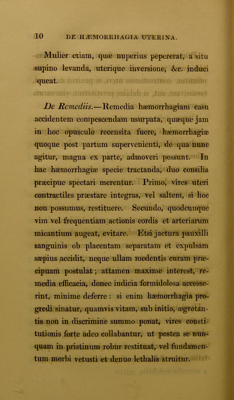 Mulier etiam, quae nuperius pepererat, a situ supino levanda, uterique inversione, &c. induci queat. De Remediis.—Remedia haemorrhagiam casu accidentem compescendam usurpata, quaeque jam in hoc opusculo recensita fuere, haemorrhagiae quoque post partum supervenienti, de qua nunc agitur, magna ex parte, admoveri possunt. In hac haemorrhagiae specie tractanda, duo consilia praecipue spectari merentur. Primo, vires uteri contractiles praestare integras, vel saltem, si hoc non possumus, restituere. Secundo, quodcunque vim vel frequentiam actionis cordis et arteriarum micantium augeat, evitare. Etsi jactura pauxilli sanguinis ob placentam separatam et expulsam saepius accidit, neque ullam medentis curam prae- cipuam postulat; attamen maxime interest, re- media efficacia, donec indicia formidolosa accesse- rint, minime deferre : si enim haemorrhagia pro- gredi sinatur, quamvis vitam, sub initio, aegrotan- tis non in discrimine summo ponat, vires consti- tutionis forte adeo collabantur, ut postea se nun- quam in pristinum robur restituat, vel fundamen- tum morbi vetusti et denuo lethalis struitur.