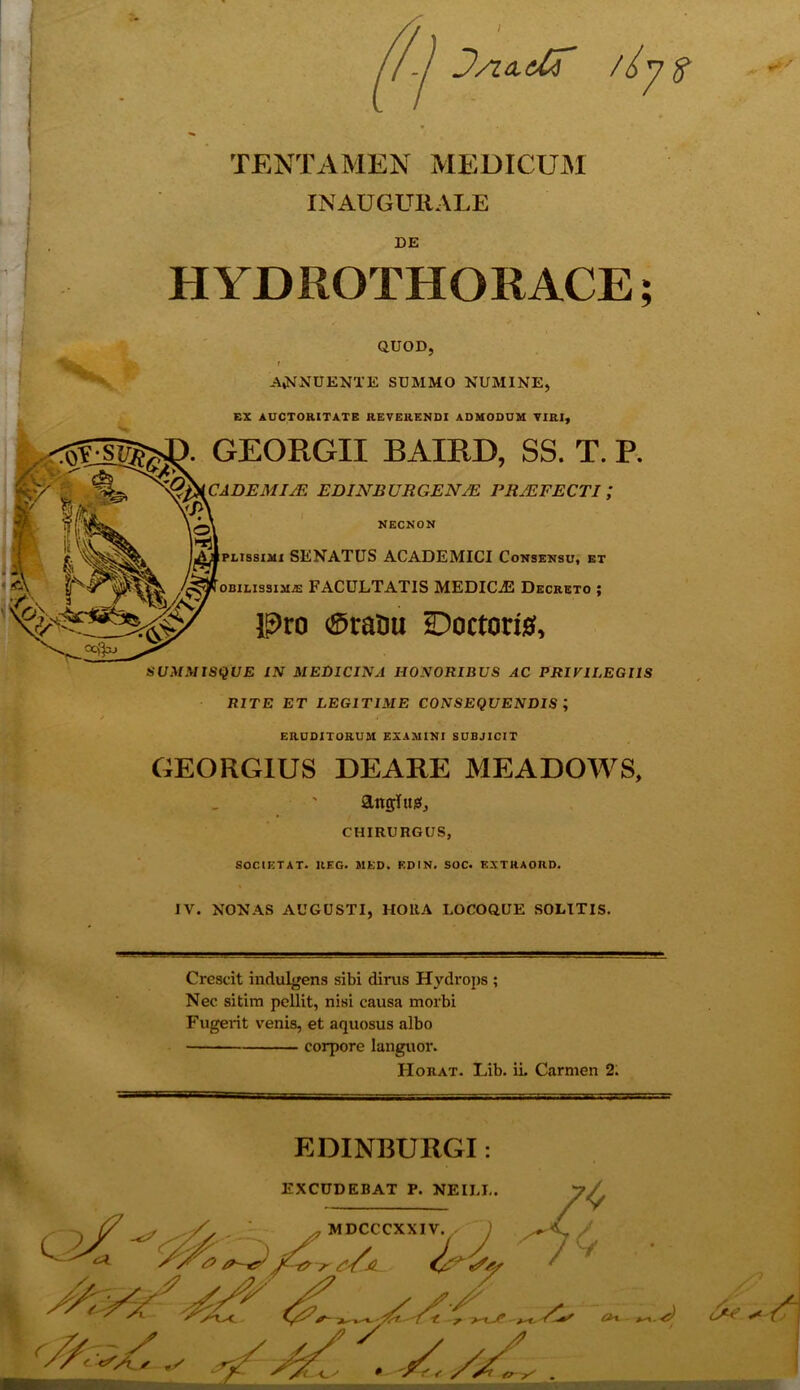 /-j J/uidf /iyft TENTAMEN MEDICUM INAUGURATE DE HYDROTHORACE; QUOD, I . . ABNUENTE SUMMO NUMINE, EX AUCTORITATE REVERENDI ADMODUM VIRI, GEORGII BAIKD, SS. T. P. CADE MI/E EDINRURGENJE PRAEFECTI ,* NECNON plissimi SENATUS ACADEMICI Consensu, et oBiLissiMiE FACULTATIS MEDICjE Decreto ; Pro 0raOu *Doctori& SUMMISQUE IN MEDICINA HONORIBUS AC PRIVILEGIIS RITE ET LEGITIME CONSEQUENDIS ; ERUDITORUM EXAMINI SUBJICIT GEORGIUS DEARE MEA DOWS, angi us, CHIRURGUS, SOCIET AT* UEG. MED. ED1N. SOC. EXTRAORD. IV. NONAS AUGUSTI, HORA LOCOQUE SOLITIS. Crescit indulgens sibi dirus Hydrops ; Nec sitim pellit, nisi causa morbi Fugerit venis, et aquosus albo corpore languor. Horat. Lib. ii. Carmen 2: EDINBURGI: EXCUDEBAT P. NEII.L. MDCCCXXIV v. St/