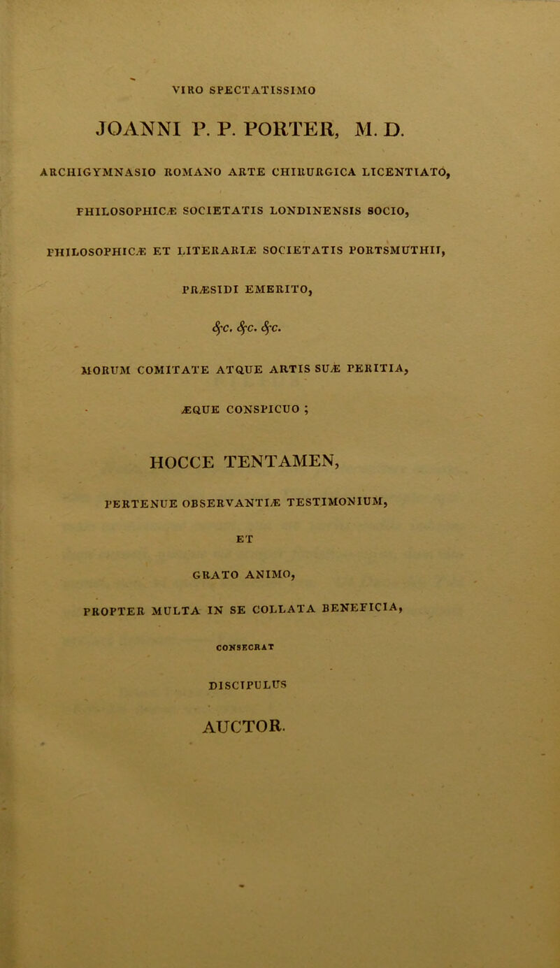VIRO SPECTATISSIMO JOANNI P. P. PORTER, M. D. ARCIIIG YMNASIO ItOMANO ARTE CHIRURGICA LICENTIATO, i FHILOSOPHICA SOCIETATIS LONDINENSIS SOCIO, PHILOSOPHICA ET LITER ARIA SOCIETATIS PORTSMUTHII, PRASIDI EMERITO, SfC. Sf-c. fyc. MORUM COMITATE ATQUE ARTIS SUA FERITIA, AQUE CONSPICUO ; HOCCE TENTAMEN, PERTENUE OBSERVANTIA TESTIMONIUM, ET GRATO ANIMO, PROPTER MULTA IN SE COLLATA BENEFICIA, CONSECRAT DISCTPULUS