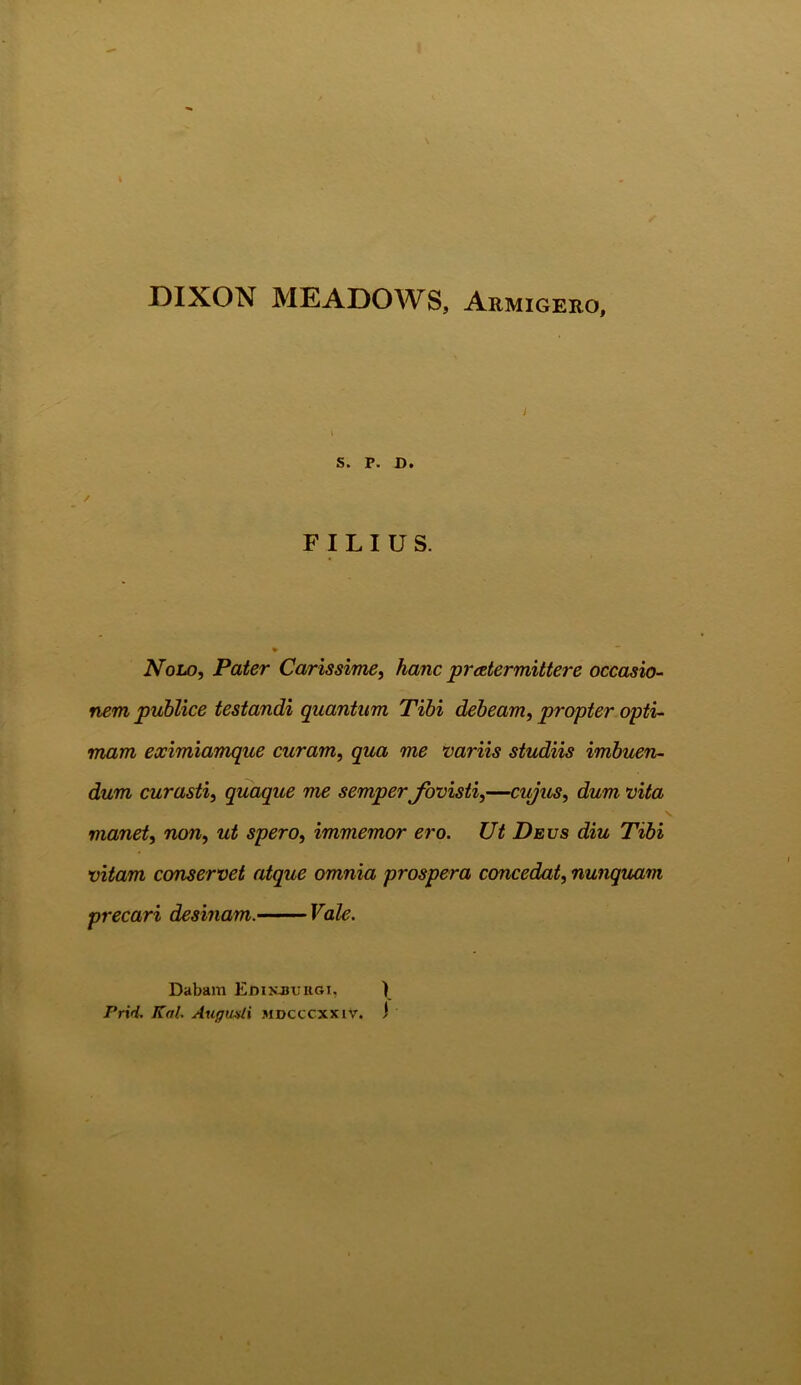DIXON MEADOWS, Armigero, i S. P. D. FILIUS. Nolo, Pater Carissime, hanc praetermittere occasio- nem publice testandi quantum Tibi debeam, propter opti- mam eximiamque curam, qua me variis studiis imbuen- dum curasti, quaque me semper fovisti,—cujus, dum vita manet, non, ut spero, immemor ero. Ut Deus diu Tibi vitam conservet atque omnia prospera concedat, nunquam precari desinam. Vale. Dabam Edikjsuiigi, ) Frirt. Kal. Augusti mdcccxxiv. i
