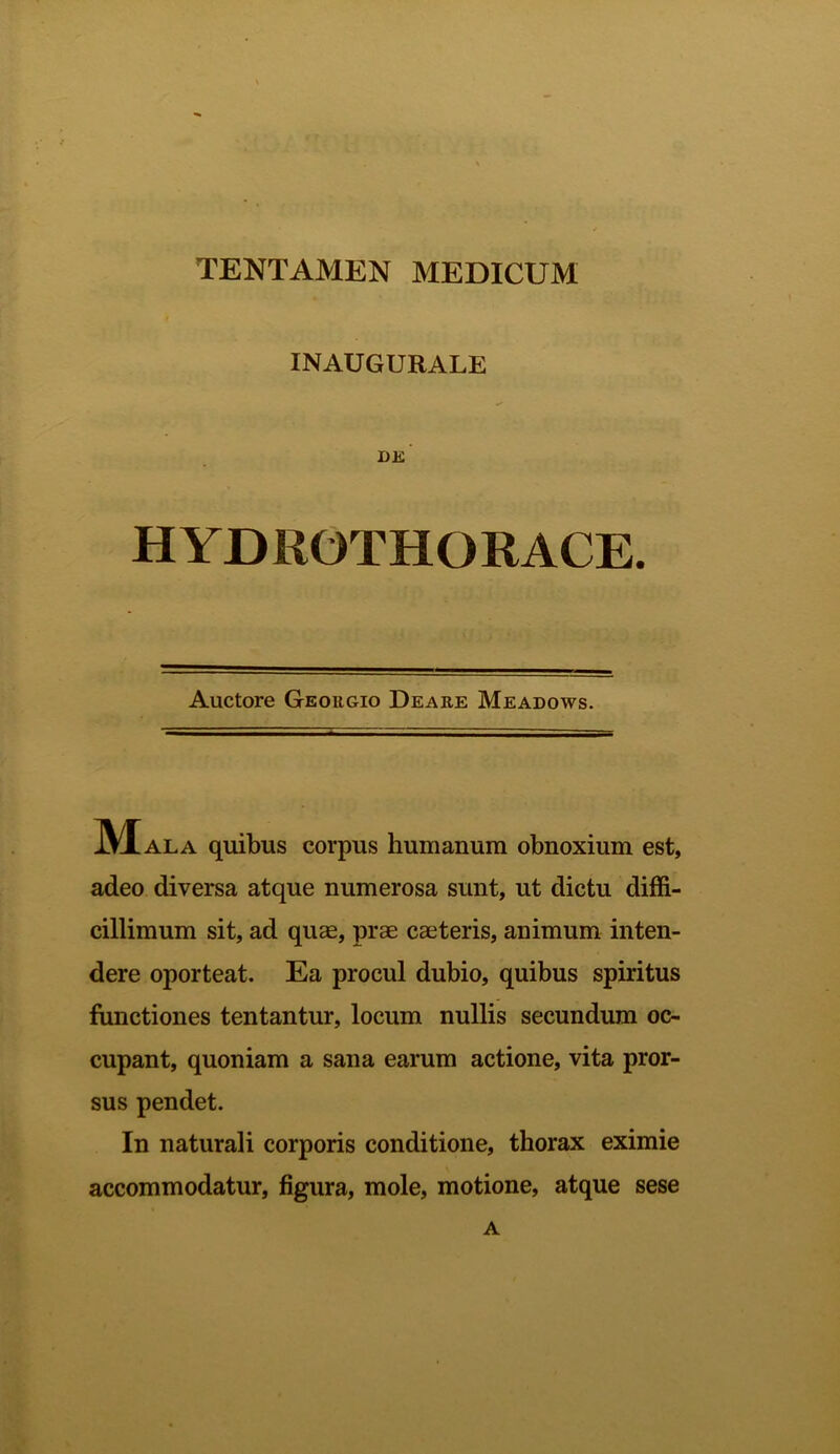 TENTAMEN MEDICUM INAUGURALE DK HYDROTHORACE. Auctore Georgio Deare Meadows. Mala quibus corpus humanum obnoxium est, adeo diversa atque numerosa sunt, ut dictu diffi- cillimum sit, ad quae, prae caeteris, animum inten- dere oporteat. Ea procul dubio, quibus spiritus functiones tentantur, locum nullis secundum oc- cupant, quoniam a sana earum actione, vita pror- sus pendet. In naturali corporis conditione, thorax eximie accommodatur, figura, mole, motione, atque sese A