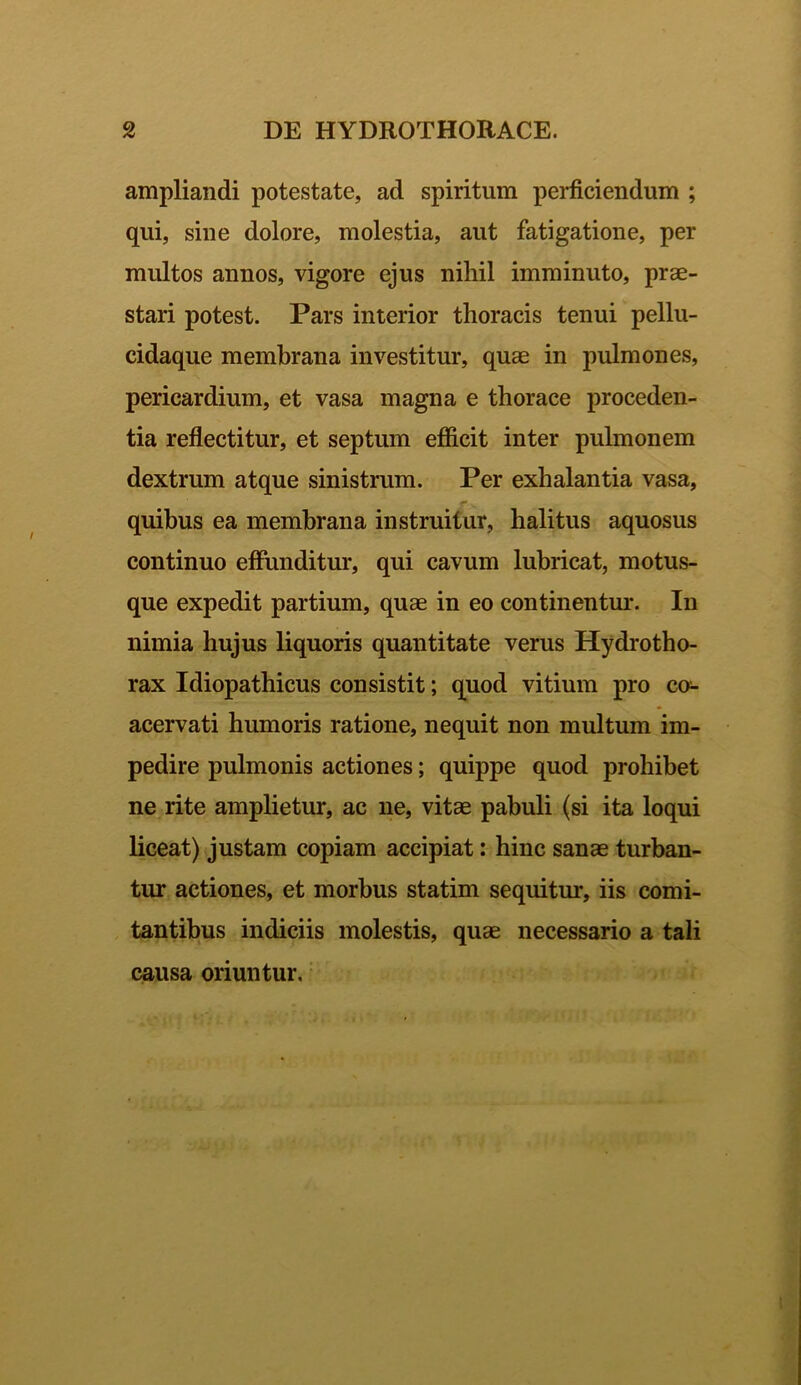 ampliandi potestate, ad spiritum perficiendum ; qui, sine dolore, molestia, aut fatigatione, per multos annos, vigore ejus nihil imminuto, prae- stari potest. Pars interior thoracis tenui pellu- cidaque membrana investitur, quae in pulmones, pericardium, et vasa magna e thorace proceden- tia reflectitur, et septum efficit inter pulmonem dextrum atque sinistrum. Per exhalantia vasa, quibus ea membrana instruitur, halitus aquosus continuo effunditur, qui cavum lubricat, motus- que expedit partium, quae in eo continentur. In nimia hujus liquoris quantitate verus Hydrotho- rax Idiopathicus consistit; quod vitium pro co- acervati humoris ratione, nequit non multum im- pedire pulmonis actiones; quippe quod prohibet ne rite amplietur, ac ne, vitae pabuli (si ita loqui liceat) justam copiam accipiat: hinc sanae turban- tur actiones, et morbus statim sequitur, iis comi- tantibus indiciis molestis, quae necessario a tali causa oriuntur.