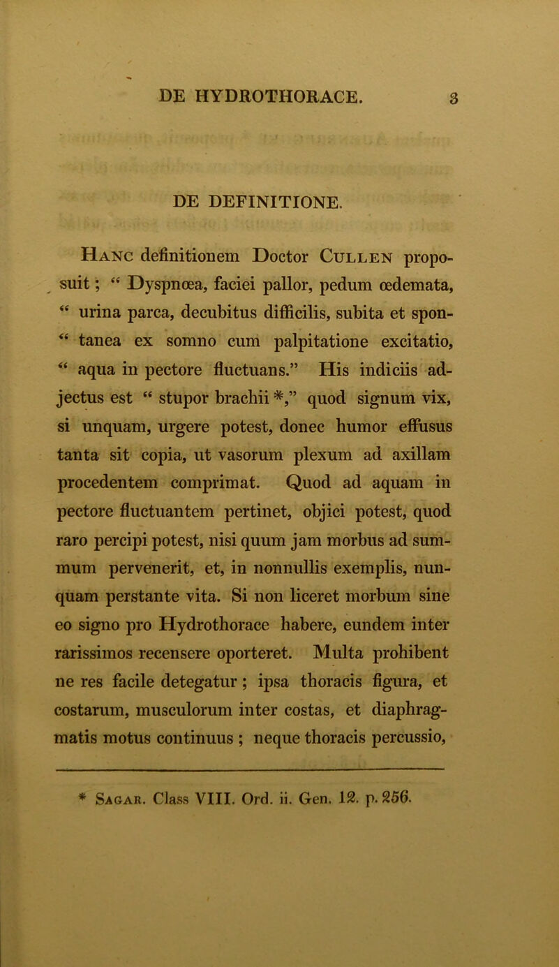 DE DEFINITIONE. Hanc definitionem Doctor Cullen propo- suit ; “ Dyspnoea, faciei pallor, pedum oedemata, <e urina parca, decubitus difficilis, subita et spon- “ tanea ex somno cum palpitatione excitatio, “ aqua in pectore fluctuans.” His indiciis ad- jectus est “ stupor brachii quod signum vix, si unquam, urgere potest, donec humor effusus tanta sit copia, ut vasorum plexum ad axillam procedentem comprimat. Quod ad aquam in pectore fluctuantem pertinet, objici potest, quod raro percipi potest, nisi quum jam morbus ad sum- mum pervenerit, et, in nonnullis exemplis, nun- quam perstante vita. Si non liceret morbum sine eo signo pro Hydrothorace habere, eundem inter rarissimos recensere oporteret. Multa prohibent ne res facile detegatur; ipsa thoracis figura, et costarum, musculorum inter costas, et diaphrag- matis motus continuus ; neque thoracis percussio, * Sagar. Class VIII. Ord. ii. Gen. 12. p. 256.