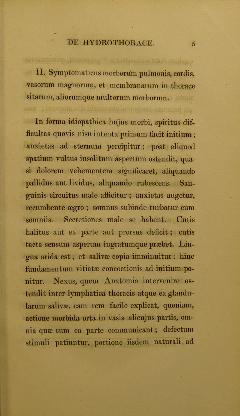 II. Symptomaticus morborum pulmonis, cordis, vasorum magnorum, et membranarum in thorace sitarum, aliorumque multorum morborum. In forma idiopathica hujus morbi, spiritus dif- ficultas quovis nisu intenta primum facit initium ; anxietas ad sternum percipitur; post aliquod spatium vultus insolitum aspectum ostendit, qua- si dolorem vehementem significaret, aliquando pallidus aut lividus, aliquando rubescens. San- guinis circuitus male afficitur ; anxietas augetur, recumbente aegro ; somnus subinde turbatur cum somniis. Secretiones male se habent. Cutis halitus aut ex parte aut prorsus deficit; cutis tacta sensum asperum ingratumque praebet. Lin- gua arida est; et salivae copia imminuitur : hinc fundamentum vitiatae concoctionis ad initium po- nitur. Nexus, quem Anatomia intervenire os- tendit inter lymphatica thoracis atque ea glandu- larum salivae, eam rem facile explicat, quoniam, actione morbida orta in vasis alicujus partis, om- nia quae cum ea parte communicant; defectum stimuli patiuntur, portione iisdem naturali ad
