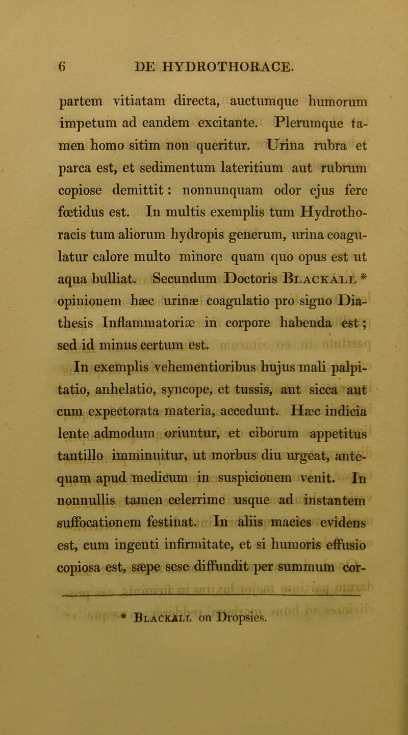 partem vitiatam directa, auctumque humorum impetum ad eandem excitante. Plerumque ta- men homo sitim non queritur. Urina rubra et parca est, et sedimentum lateritium aut rubrum copiose demittit: nonnunquam odor ejus fere foetidus est. In multis exemplis tum Hydro tho- racis tum aliorum hydropis generum, urina coagu- latur calore multo minore quam quo opus est ut aqua bulliat. Secundum Hoctoris Blackall * opinionem haec urinae coagulatio pro signo Dia- thesis Inflammatoriae in corpore habenda est; sed id minus certum est. In exemplis vehementioribus hujus mali palpi- tatio, anhelatio, syncope, et tussis, aut sicca aut cum expectorata materia, accedunt. Haec indicia lente admodum oriuntur, et ciborum appetitus tantillo imminuitur, ut morbus diu urgeat, ante- quam apud medicum in suspicionem venit. In nonnullis tamen celerrime usque ad instantem suffocationem festinat. In aliis macies evidens est, cum ingenti infirmitate, et si humoris effusio copiosa est, saepe sese diffundit per summum cor- * Blackaix on Dropsies.
