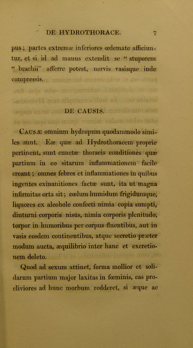 pus; partes extremas inferiores oedemate afficiun- tur, et si id ad manus extendit se “ stuporem “ brachii” afferre potest, nervis vasisque inde compressis. DE CAUSIS. Causae omnium hydropum quodammodo simi- les sunt. Eae quae ad Hydrothoracem proprie pertinent, sunt cunctae thoracis conditiones quae partium in eo sitarum inflammationem facile creant; omnes febres et inflammationes in quibus ingentes exinanitiones factae sunt, ita ut magna infirmitas orta sit; coelum humidum frigidumque, liquores ex alcohole confecti nimia copia sumpti, diuturni corporis nisus, nimia corporis plenitudo, torpor in humoribus per corpus fluentibus, aut in vasis eosdem continentibus, atque secretio praeter modum aucta, aequilibrio inter hanc et excretio- nem deleto. Quod ad sexum attinet, forma mollior et soli- darum partium major laxitas in foeminis, eas pro- cliviores ad hunc morbum redderet, si aeque ac