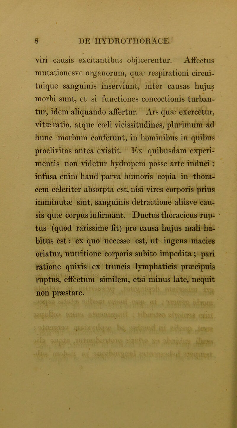 viri causis excitantibus objicerentur. Affectus mutationesve organorum, quae respirationi circui- tuique sanguinis inserviunt, inter causas hujus morbi sunt, et si functiones concoctionis turban- tur, idem aliquando affertur. Ars quae exercetur, vitae ratio, atque coeli vicissitudines, plurimum ad hunc morbum conferunt, in hominibus in quibus proclivitas antea existit. Ex quibusdam experi- mentis non videtur hydropem posse arte induci; infusa enim haud parva humoris copia in thora- cem celeriter absorpta est, nisi vires corporis prius imminutae sint, sanguinis detractione aliisve cau- sis quae corpus infirmant. Ductus thoracicus rup- tus (quod rarissime fit) pro causa hujus mali ha- bitus est: ex quo necesse est, ut ingens macies oriatur, nutritione corporis subito impedita; pari ratione quivis ex truncis lymphaticis praecipuis ruptus, effectum similem, etsi minus late, nequit non praestare.