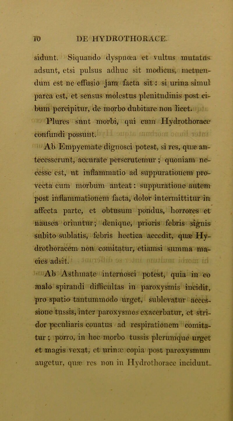 sidunt. Siquando dyspnoea et vultus mutatus adsunt, etsi pulsus adhuc sit modicus, metuen- dum est ne effusio jam facta sit: si urina simul parca est, et sensus molestus plenitudinis post ci- bum percipitur, de morbo dubitare non licet. Plures sunt morbi, qui cum Hydrothorace confundi possunt. Ab Empyemate dignosci potest, si res, quae an- tecesserunt, accurate perscrutemur ; quoniam ne- cesse est, ut inflammatio ad suppurationem pro- vecta eum morbum anteat: suppuratione autem post inflammationem facta, dolor intermittitur in affecta parte, et obtusum pondus, horrores et nausea oriuntur; denique, prioris febris signis subito sublatis, febris hectica accedit, quae Hy- drothoracem non comitatur, etiamsi summa ma- cies adsit. Ab Asthmate internosci potest, quia in eo malo spirandi difficultas in paroxysmis incidit, pro spatio tantummodo urget, sublevatur acces- sione tussis, inter paroxysmos exacerbatur, et stri- dor peculiaris conatus ad respirationem comita- tur ; porro, in hoc morbo tussis plerumque urget et magis vexat, et urinae copia post paroxysmum augetur, quae res non in Hydrothorace incidunt-