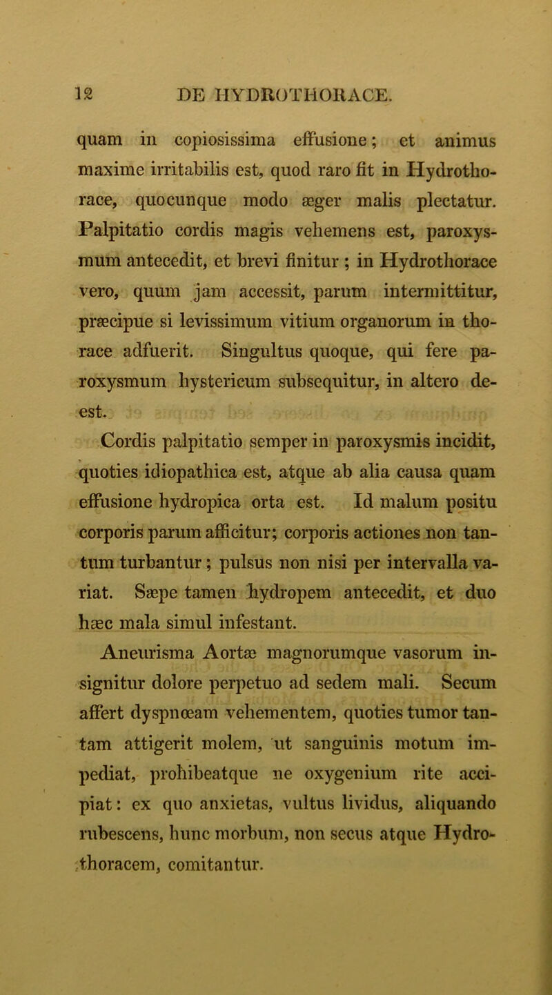 quam in copiosissima effusione; et animus maxime irritabilis est, quod raro fit in Hydrotho- race, quo cunque modo aeger malis plectatur. Palpitatio cordis magis vehemens est, paroxys- mum antecedit, et brevi finitur ; in Hydrotliorace vero, quum jam accessit, parum intermittitur, praecipue si levissimum vitium organorum in tho- race adfuerit. Singultus quoque, qui fere pa- roxysmum hystericum subsequitur, in altero de- est. Cordis palpitatio semper in paroxysmis incidit, quoties idiopathica est, atque ab alia causa quam effusione hydropica orta est. Id malum positu corporis parum afficitur; corporis actiones non tan- tum turbantur; pulsus non nisi per intervalla va- riat. Saepe tamen hydropem antecedit, et duo haec mala simul infestant. Aneurisma Aortae magnorumque vasorum in- signitur dolore perpetuo ad sedem mali. Secum affert dyspnoeam vehementem, quoties tumor tan- tam attigerit molem, ut sanguinis motum im- pediat, prohibeatque ne oxygenium rite acci- piat : ex quo anxietas, vultus lividus, aliquando rubescens, hunc morbum, non secus atque Hydro- thoracem, comitantur.