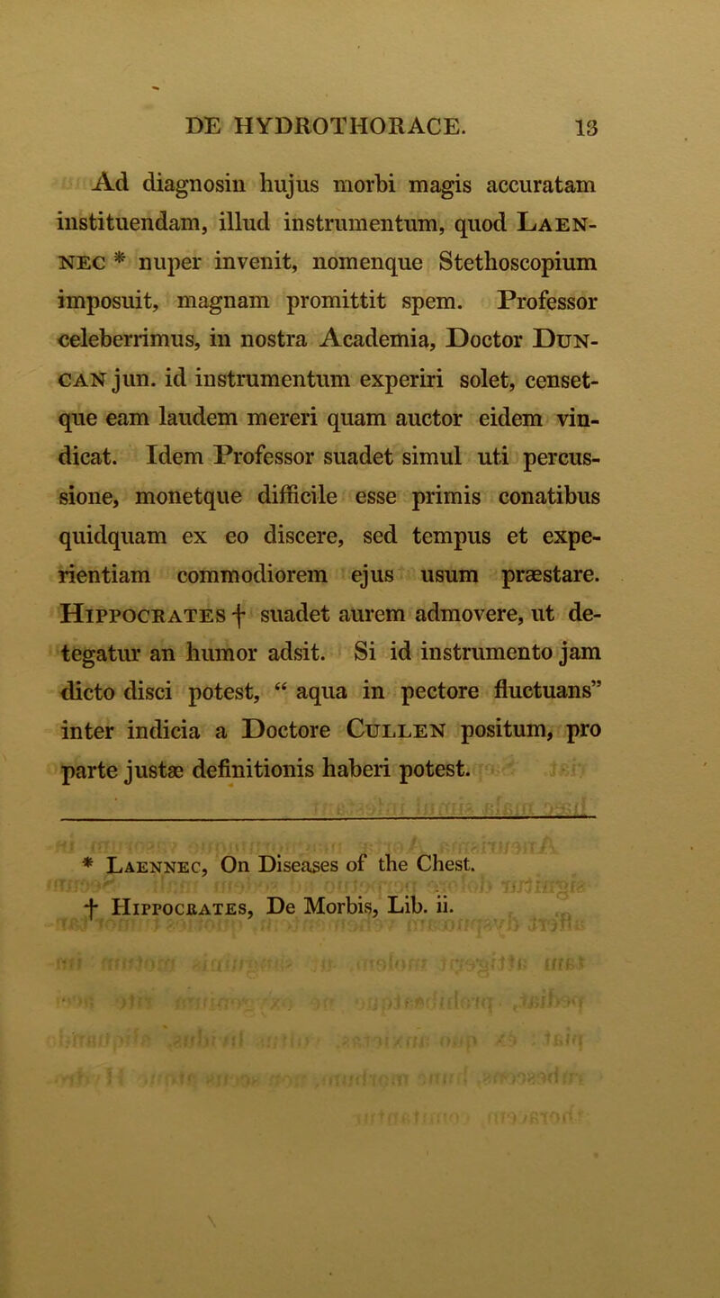 Ad diagnosin hujus morbi magis accuratam instituendam, illud instrumentum, quod Laen- nec * nuper invenit, nomenque Stethoscopium imposuit, magnam promittit spem. Professor celeberrimus, in nostra Academia, Doctor Dun- CANjun. id instrumentum experiri solet, censet- que eam laudem mereri quam auctor eidem vin- dicat. Idem Professor suadet simul uti percus- sione, monetque difficile esse primis conatibus quidquam ex eo discere, sed tempus et expe- rientiam commodiorem ejus usum praestare. Hippocrates f suadet aurem admovere, ut de- tegatur an humor adsit. Si id instrumento jam dicto disci potest, “ aqua in pectore fluctuans” inter indicia a Doctore Cullen positum, pro parte justae definitionis haberi potest. * Laennec, On Diseases of the Chest. *f* IIirrocEATES, De Morbis, Lib. ii. T 7 (: ff&F Kf tfilf