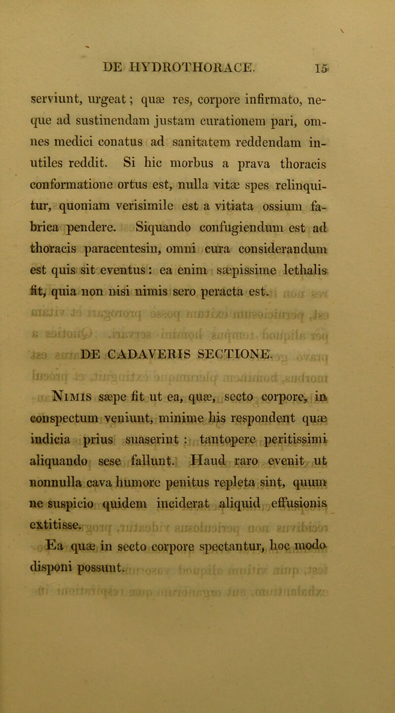 serviunt, urgeat; quae res, corpore infirmato, ne- que ad sustinendam justam curationem pari, om- nes medici conatus ad sanitatem reddendam in- utiles reddit. Si hic morbus a prava thoracis conformatione ortus est, nulla vitae spes relinqui- tur, quoniam verisimile est a vitiata ossium fa- brica pendere. Siquando confugiendum est ad thoracis paracentesin, omni cura considerandum est quis sit eventus: ea enim saepissime lethalis ht, quia non nisi nimis sero peracta est* & sollOiiV' snrrfflibj noirpiif» tfwi DE CADAVERIS SECTIONE. uDuJl! r*?*‘*.( t , ri I-Vi Nimis saepe fit ut ea, quae, secto corpore, in conspectum veniunt, minime his respondent quae indicia prius suaserint : tantopere peritissimi aliquando sese fallunt. Haud raro evenit ut nonnulla cava humore penitus repleta sint, quum ne suspicio quidem inciderat aliquid effusionis extitisse. Ea quae in secto corpore spectantur, lioc moda disponi possunt.