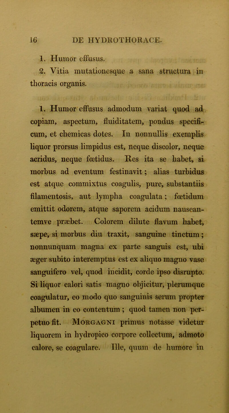 1. Humor effusus. 2. Vitia mutationesque a sana structura in thoracis organis. 1. Humor effusus admodum variat quod ad copiam, aspectum, fluiditatem, pondus specifi- cum, et chemicas dotes. In nonnullis exemplis liquor prorsus limpidus est, neque discolor, neque acridus, neque foetidus. Res ita se habet, si morbus ad eventum festinavit; alias turbidus est atque commixtus coagulis, pure, substantiis filamentosis, aut lympha coagulata; foetidum emittit odorem, atque saporem acidum nausean- temve praebet. Colorem dilute flavum habet, saepe, si morbus diu traxit, sanguine tinctum; nonnunquam magna ex parte sanguis est, ubi aeger subito interemptus est ex aliquo magno vase sanguifero vel, quod incidit, corde ipso disrupto. Si liquor calori satis magno objicitur, plerumque coagulatur, eo modo quo sanguinis serum propter albumen in eo contentum ; quod tamen non per- petuo fit. Morgagni primus notasse videtur liquorem in hydropico corpore collectum, admoto calore, se coagulare. Ille, quum de humore in