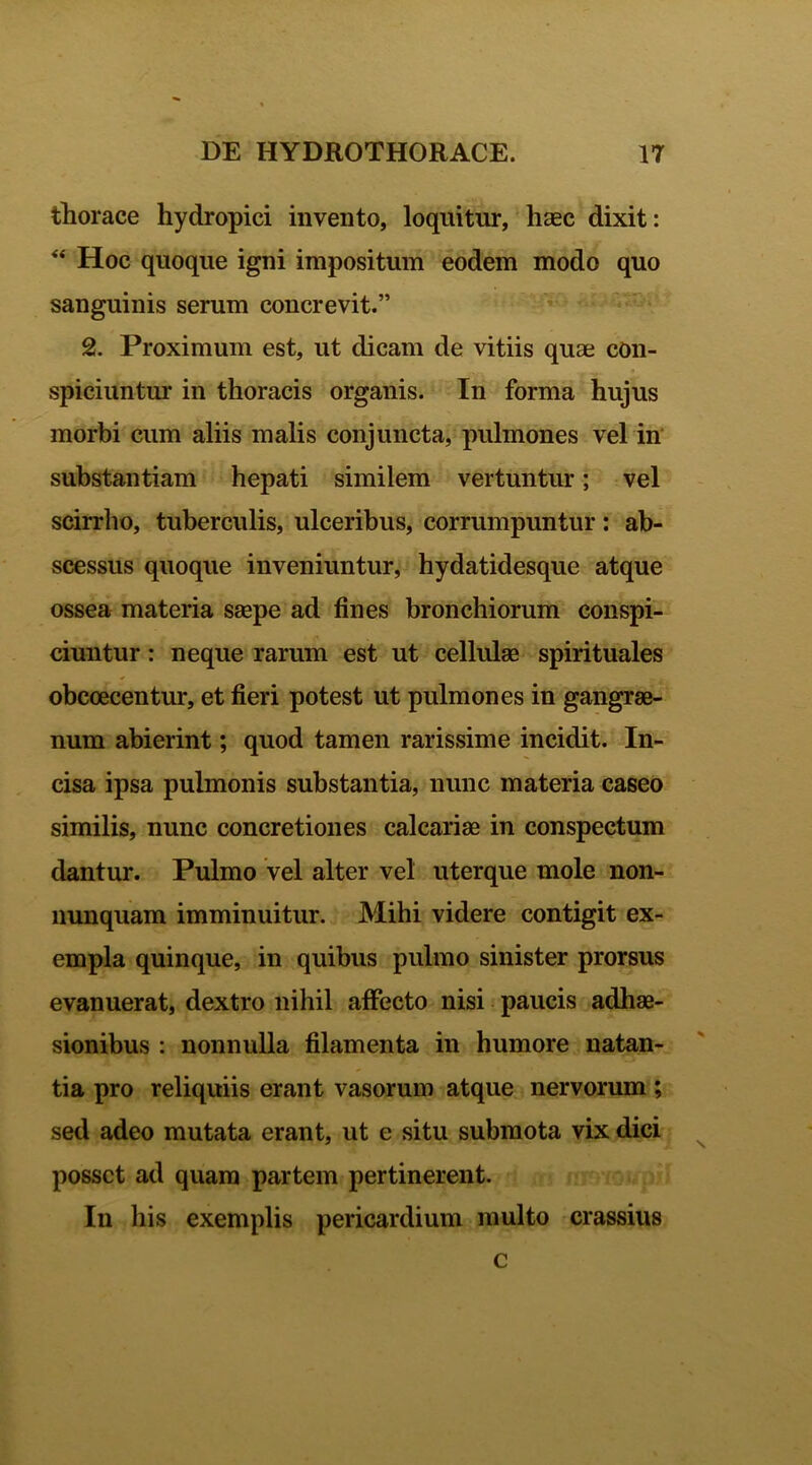 thorace hydropici invento, loquitur, haec dixit: “ Hoc quoque igni impositum eodem modo quo sanguinis serum concrevit.” 2. Proximum est, ut dicam de vitiis quae con- spiciuntur in thoracis organis. In forma hujus morbi cum aliis malis conjuncta, pulmones vel in substantiam hepati similem vertuntur; vel scirrho, tuberculis, ulceribus, corrumpuntur: ab- scessus quoque inveniuntur, hydatidesque atque ossea materia saepe ad fines bronchiorum conspi- ciuntur : neque rarum est ut cellulae spirituales obcoecentur, et fieri potest ut pulmones in gangrae- num abierint; quod tamen rarissime incidit. In- cisa ipsa pulmonis substantia, nunc materia caseo similis, nunc concretiones calcariae in conspectum dantur. Pulmo vel alter vel uterque mole non- nunquam imminuitur. Mihi videre contigit ex- empla quinque, in quibus pulmo sinister prorsus evanuerat, dextro nihil affecto nisi paucis adhae- sionibus : nonnulla filamenta in humore natan- tia pro reliquiis erant vasorum atque nervorum; sed adeo mutata erant, ut e situ submota vix dici posset ad quam partem pertinerent. In liis exemplis pericardium multo crassius c
