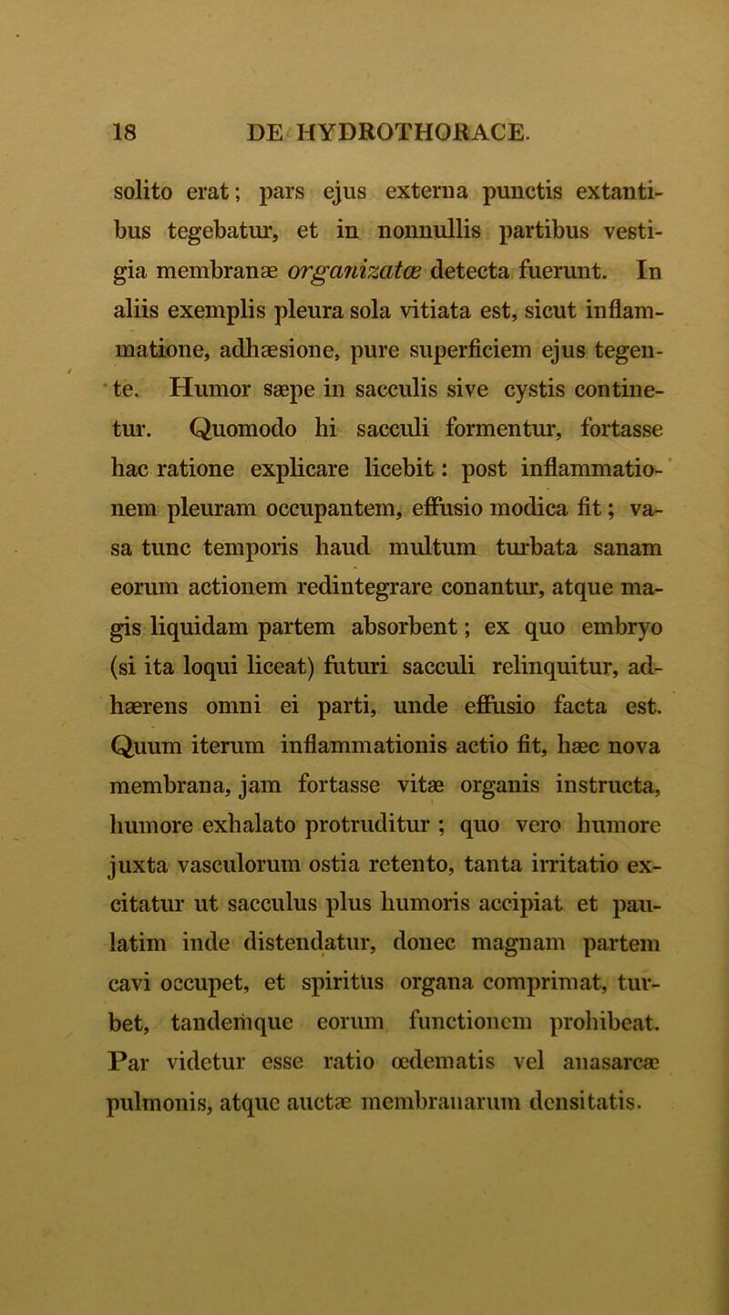 solito erat; pars ejus externa punctis extanti- bus tegebatur, et in nonnullis partibus vesti- gia membranae orgariizatce detecta fuerunt. In aliis exemplis pleura sola vitiata est, sicut inflam- matione, adhaesione, pure superficiem ejus tegen- te. Humor saepe in sacculis sive cystis contine- tur. Quomodo hi sacculi formentur, fortasse hac ratione explicare licebit; post inflammatio- nem pleuram occupantem, effusio modica fit; va- sa tunc temporis haud multum turbata sanam eorum actionem redintegrare conantur, atque ma- gis liquidam partem absorbent; ex quo embryo (si ita loqui liceat) futuri sacculi relinquitur, ad- haerens omni ei parti, unde effusio facta est. Quum iterum inflammationis actio fit, haec nova membrana, jam fortasse vitae organis instructa, humore exhalato protruditur ; quo vero humore juxta vasculorum ostia retento, tanta irritatio ex- citatur ut sacculus plus humoris accipiat et pau- latim inde distendatur, donec magnam partem cavi occupet, et spiritus organa comprimat, tur- bet, tandemque eorum functionem prohibeat. Par videtur esse ratio oedematis vel anasarcae pulmonis, atque auctae membranarum densitatis.