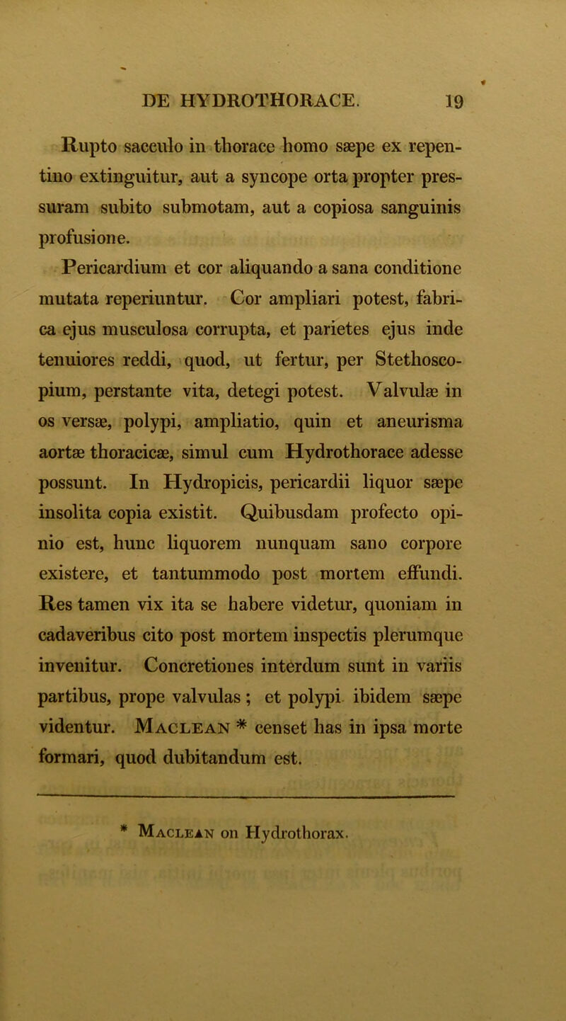 Rupto sacculo in thorace homo saepe ex repen- tino extinguitur, aut a syncope orta propter pres- suram subito submotam, aut a copiosa sanguinis profusione. Pericardium et cor aliquando a sana conditione mutata reperiuntur. Cor ampliari potest, fabri- ca ejus musculosa corrupta, et parietes ejus inde tenuiores reddi, quod, ut fertur, per Stethosco- pium, perstante vita, detegi potest. Valvulae in os versae, polypi, ampliatio, quin et aneurisma aortae thoracicae, simul cum Hydrothorace adesse possunt. In Hydropicis, pericardii liquor saepe insolita copia existit. Quibusdam profecto opi- nio est, hunc liquorem nunquam sano corpore existere, et tantummodo post mortem effundi. Res tamen vix ita se habere videtur, quoniam in cadaveribus cito post mortem inspectis plerumque invenitur. Concretiones interdum sunt in variis partibus, prope valvulas ; et polypi ibidem saepe videntur. Maclean * censet has in ipsa morte formari, quod dubitandum est. * Maclean on Hydrothorax.