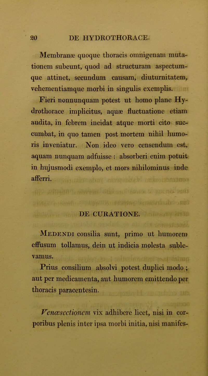Membranae quoque thoracis omnigenam muta- tionem subeunt, quod ad structuram aspectum- que attinet, secundum causam, diuturnitatem, vehementiamque morbi in singulis exemplis. Fieri nonnunquam potest ut homo plane Hy- drothorace implicitus, aquae fluctuatione etiam audita, in febrem incidat atque morti cito suc- cumbat, in quo tamen post mortem nihil humo- ris inveniatur. Non ideo vero censendum est, aquam nunquam adfuisse : absorberi enim potuit in hujusmodi exemplo, et mors nihilominus inde afferri. DE CURATIONE. Medendi consilia sunt, primo ut humorem effusum tollamus, dein ut indicia molesta suble- vamus. Prius consilium absolvi potest duplici modo ; aut per medicamenta, aut humorem emittendo per thoracis paracentesin. Vencesectionem vix adhibere licet, nisi in cor- poribus plenis inter ipsa morbi initia, nisi manifes-