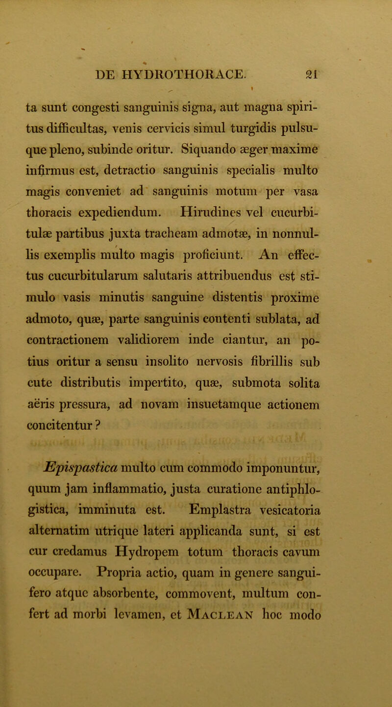 ta sunt congesti sanguinis signa, aut magna spiri- tus difficultas, venis cervicis simul turgidis pulsu- que pleno, subinde oritur. Siquando aeger maxime infirmus est, detractio sanguinis specialis multo magis conveniet ad sanguinis motum per vasa thoracis expediendum. Hirudines vel cucurbi- tulae partibus juxta tracheam admotae, in nonnul- lis exemplis multo magis proficiunt. An effec- tus cucurbitularum salutaris attribuendus est sti- mulo vasis minutis sanguine distentis proxime admoto, quae, parte sanguinis contenti sublata, ad contractionem validiorem inde ciantur, an po- tius oritur a sensu insolito nervosis fibrillis sub cute distributis impertito, quae, submota solita aeris pressura, ad novam insuetamque actionem concitentur ? Epispastica multo cum commodo imponuntur, quum jam inflammatio, justa curatione antiphlo- gistica, imminuta est. Emplastra vesicatoria altematim utrique lateri applicanda sunt, si est cur credamus Hydropem totum thoracis cavum occupare. Propria actio, quam in genere sangui- fero atque absorbente, commovent, multum con- fert ad morbi levamen, et Maclean hoc modo