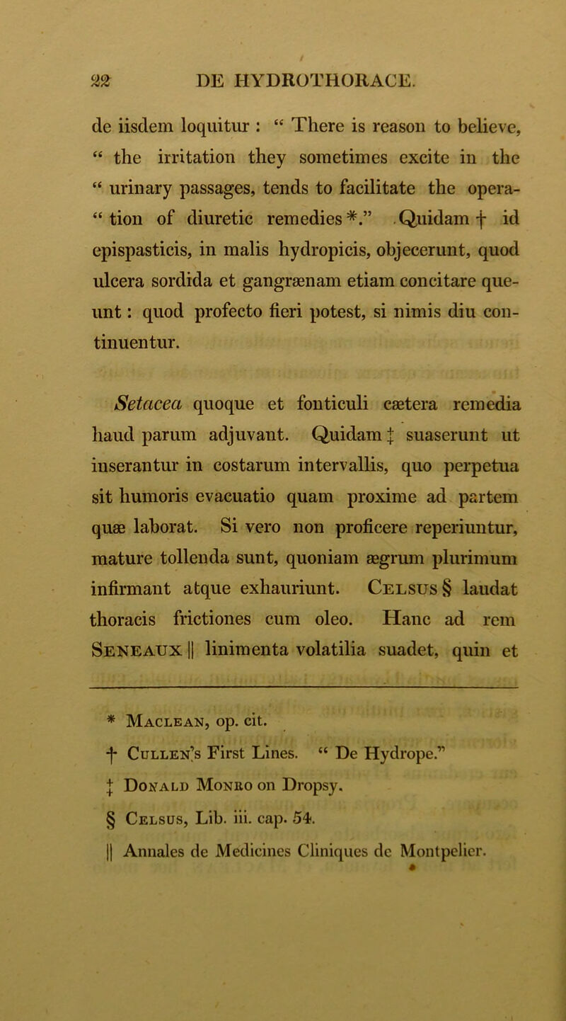 de iisdem loquitur : “ There is reason to believe, “ the irritation they sometimes excite in the “ urinary passages, tends to facilitate the opera- “ tion of diuretic remedies* * * §.” Quidam f id epispasticis, in malis hydropicis, objecerunt, quod ulcera sordida et gangraenam etiam concitare que- unt : quod profecto fieri potest, si nimis diu con- tinuentur. Setciceci quoque et fonticuli caetera remedia haud parum adjuvant. Quidam j suaserunt ut inserantur in costarum intervallis, quo perpetua sit humoris evacuatio quam proxime ad partem quae laborat. Si vero non proficere reperiuntur, mature tollenda sunt, quoniam aegrum plurimum infirmant atque exhauriunt. Celsus § laudat thoracis frictiones cum oleo. Hanc ad rem Seneaux || linimenta volatilia suadet, quin et * Maclean, op. cit. -f* Culleis First Lines. “ De Hydrope.” J Donald Moneo on Dropsy. § Celsus, Lib. iii. cap. 54. || Annales de Medicines Cliniques dc Montpelier.