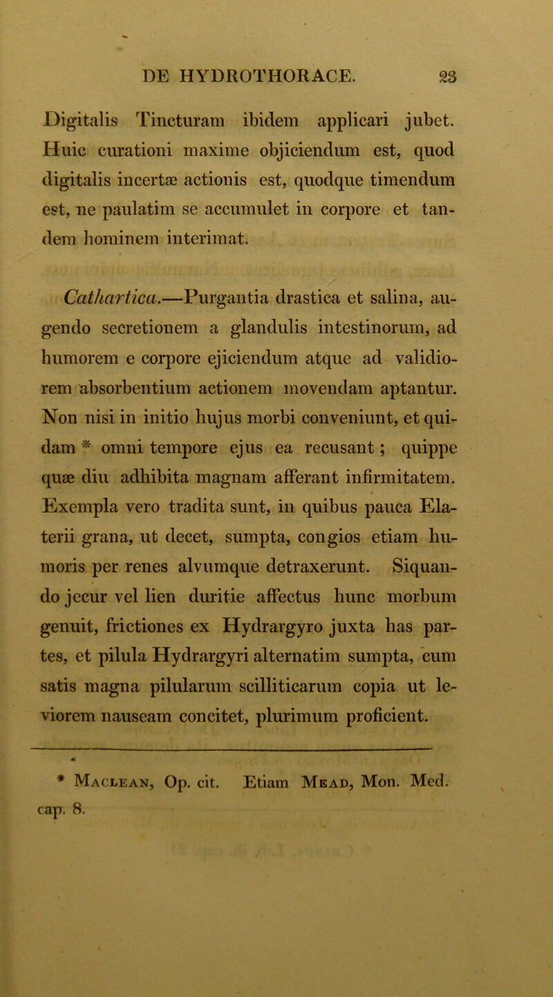 Digitalis Tincturam ibidem applicari jubet. Huic curationi maxime objiciendum est, quod digitalis incertae actionis est, quodque timendum est, ne paulatim se accumulet in corpore et tan- dem hominem interimat. Cathartica.—Purgantia drastica et salina, au- gendo secretionem a glandulis intestinorum, ad humorem e corpore ejiciendum atque ad validio- rem absorbentium actionem movendam aptantur. Non nisi in initio hujus morbi conveniunt, et qui- dam * omni tempore ejus ea recusant; quippe quae diu adhibita magnam afferant infirmitatem. * t Exempla vero tradita sunt, in quibus pauca Ela- terii grana, ut decet, sumpta, congios etiam hu- moris per renes alvumque detraxerunt. Siquan- do jecur vel lien duritie affectus hunc morhum genuit, frictiones ex Hydrargyro juxta has par- tes, et pilula Hydrargyri alternatim sumpta, cum satis magna pilularum scilliticarum copia ut le- viorem nauseam concitet, plurimum proficient. * Maclean, Op. cit. Etiam Mead, Mon. Med. cap. 8.