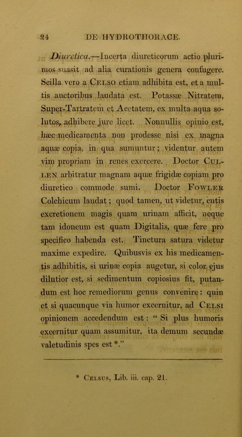 Diuretica.—Incerta diureticorum actio pluri- mos suasit ad alia curationis genera confugere. Scilla vero a Celso etiam adhibita est, et a mul- tis auctoribus laudata est. Potassae Nitratem, Super-Tartratem et Acetatem, ex multa aqua so- lutos, adhibere jure licet. Nonnullis opinio est, haec medicamenta non prodesse nisi ex magna aquae copia, in qua sumuntur; videntur autem vim propriam in renes exercere. Doctor Cul- len arbitratur magnam aquae frigidae copiam pro diuretico commode sumi. Doctor Fowler Colchicum laudat; quod tamen, ut videtur, cutis excretionem magis quam urinam afficit, neque tam idoneum est quam Digitalis, quae fere pro specifico habenda est. Tinctura satura videtur maxime expedire. Quibusvis ex his medicamen- tis adhibitis, si urinae copia augetur, si color ejus dilutior est, si sedimentum copiosius fit, putau- dum est hoc remediorum genus convenire: quin et si quacunque via humor excernitur, ad Celsi opinionem accedendum est: “ Si plus humoris excernitur quam assumitur, ita demum secundae valetudinis spes est * ” * Cei.sus, Lib. iii. cap. 21.