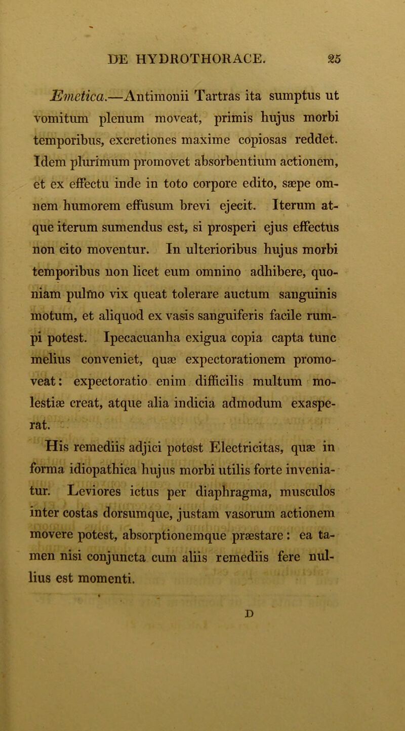 Emetica.—Antimonii Tartras ita sumptus ut vomitum plenum moveat, primis hujus morbi temporibus, excretiones maxime copiosas reddet. Idem plurimum promovet absorbentium actionem, et ex effectu inde in toto corpore edito, saepe om- nem humorem effusum brevi ejecit. Iterum at- que iterum sumendus est, si prosperi ejus effectus non cito moventur. In ulterioribus hujus morbi temporibus non licet eum omnino adhibere, quo- niam pulmo vix queat tolerare auctum sanguinis motum, et aliquod ex vasis sanguiferis facile rum- pi potest. Ipecacuanha exigua copia capta tunc melius conveniet, quae expectorationem promo- veat: expectoratio enim difficilis multum mo- lestiae creat, atque alia indicia admodum exaspe- rat. His remediis adjici potest Electricitas, quae in forma idiopathica hujus morbi utilis forte invenia- tur. Leviores ictus per diaphragma, musculos inter costas dorsumque, justam vasorum actionem movere potest, absorptionemque praestare : ea ta- men nisi conjuncta cum aliis remediis fere nul- lius est momenti. D