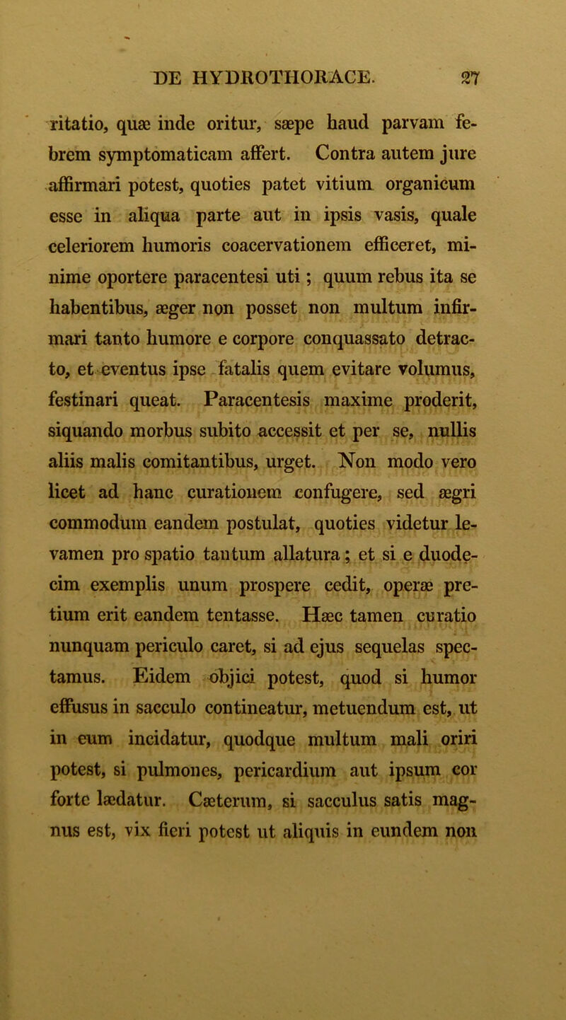 ritatio, quae inde oritur, saepe haud parvam fe- brem symptomaticam affert. Contra autem jure affirmari potest, quoties patet vitium organicum esse in aliqua parte aut in ipsis vasis, quale celeriorem humoris coacervationem efficeret, mi- nime oportere paracentesi uti; quum rebus ita se habentibus, aeger non posset non multum infir- mari tanto humore e corpore conquassato detrac- to, et eventus ipse fatalis quem evitare volumus, festinari queat. Paracentesis maxime proderit, siquando morbus subito accessit et per se, nullis aliis malis comitantibus, urget. Non modo vero licet ad hanc curationem confugere, sed aegri commodum eandem postulat, quoties videtur le- vamen pro spatio tantum allatura; et si e duode- cim exemplis unum prospere cedit, operae pre- tium erit eandem tentasse. Haec tamen curatio nunquam periculo caret, si ad ejus sequelas spec- tamus. Eidem objici potest, quod si humor effusus in sacculo contineatur, metuendum est, ut in eum incidatur, quodque multum mali oriri potest, si pulmones, pericardium aut ipsum cor forte laedatur. Caeterum, si sacculus satis mag- nus est, vix fieri potest ut aliquis in eundem non
