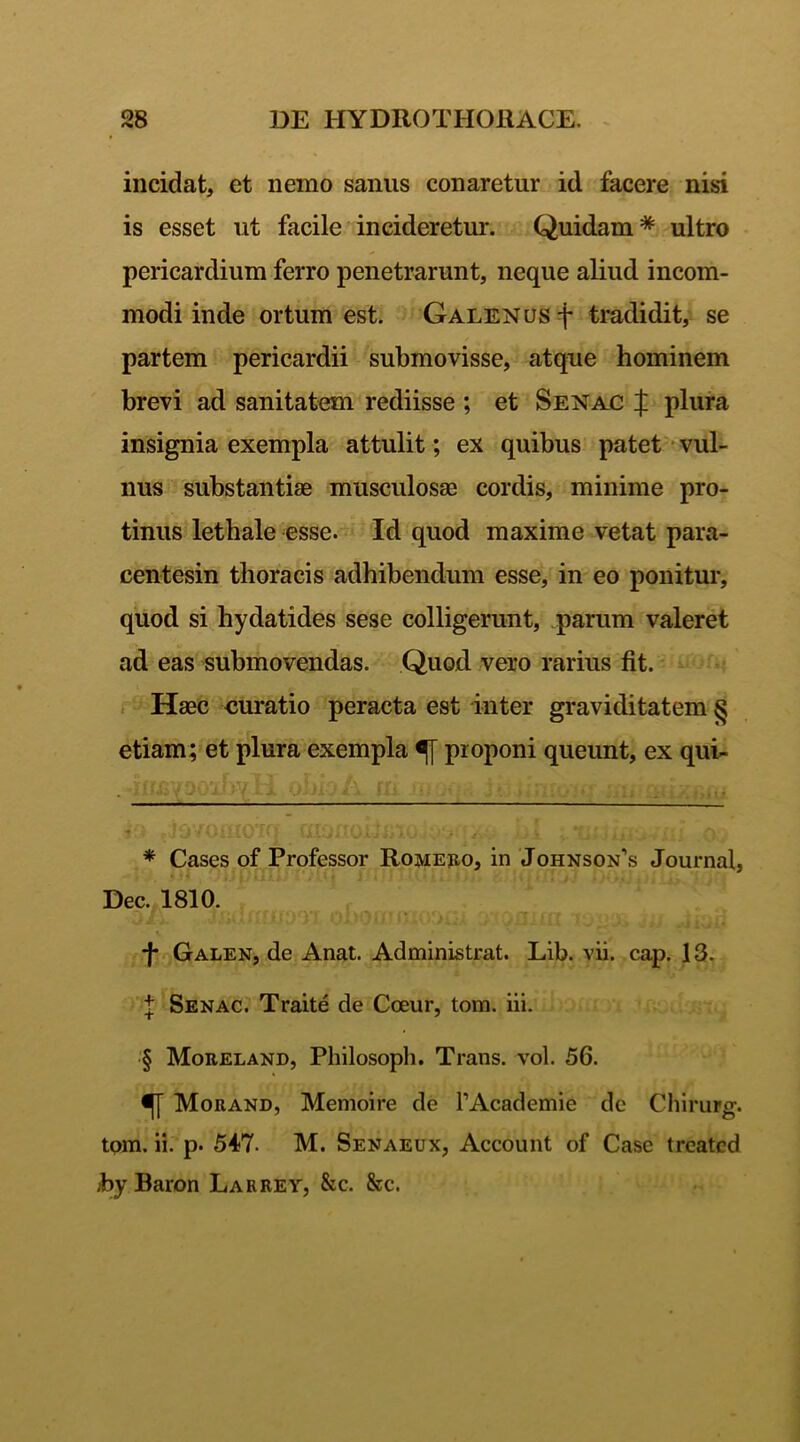 incidat, et nemo sanus conaretur id facere nisi is esset ut facile incideretur. Quidam* * * § ultro pericardium ferro penetrarunt, neque aliud incom- modi inde ortum est. Galenus f tradidit, se partem pericardii submovisse, atque hominem brevi ad sanitatem rediisse ; et Senac f plura insignia exempla attulit; ex quibus patet vul- nus substantiae musculosae cordis, minime pro- tinus letbale esse. Id quod maxime vetat para- centesin thoracis adhibendum esse, in eo ponitur, quod si hydatides sese colligerunt, parum valeret ad eas submovendas. Quod vero rarius fit. Haec curatio peracta est inter graviditatem § etiam; et plura exempla proponi queunt, ex qui- * Cases of Professor Romero, in Johnsons Journal, Dec. 1810. -J* Galen, de Anat. Administrat. Lib. vii. cap. 13. t Senac. Traite de Cceur, tom. iii. § Moreland, Philosoph. Trans, vol. 56. Morand, Memoire de 1’Academie de Chirurg. tom. ii. p. 547. M. Senaeux, Account of Case treatcd hy Baron Larrey, &c. &c.