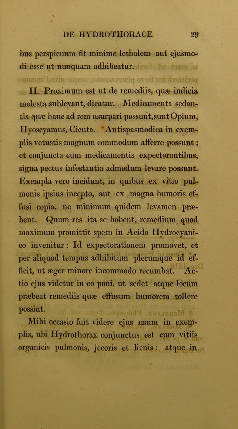 bus perspicuum fit minime lethalem aut ejusmo- di esse ut nunquam adhibeatur. jt! i i 'ii *j (:.!} rdii II. Proximum est ut de remediis, quae indicia molesta sublevant, dicatur. Medicamenta sedan- tia quae hanc ad rem usurpari possunt,sunt Opium, Hyoscyamus, Cicuta. ’ Antispasmodica in exem- plis vetustis magnum commodum afferre possunt; et conjuncta cum medicamentis expectorantibus, signa pectus infestantia admodum levare possunt. Exempla vero incidunt, in quibus ex vitio pul- monis ipsius incepto, aut ex magna humoris ef- fusi copia, ne minimum quidem levamen prae- bent. Quum res ita se habent, remedium quod maximum promittit spem in Acido Hydrocyani- co invenitur: Id expectorationem promovet, et per aliquod tempus adhibitum plerumque id ef- ficit, ut aeger minore incommodo recumbat. Ac- tio ejus videtur in eo poni, ut sedet atque locum praebeat remediis quae effusum humorem tollere possint. Mihi occasio fuit videre ejus usum in exem- plis, ubi Hydro thorax conjunctus est cum vitiis organicis pulmonis, jecoris et lienis; atque in