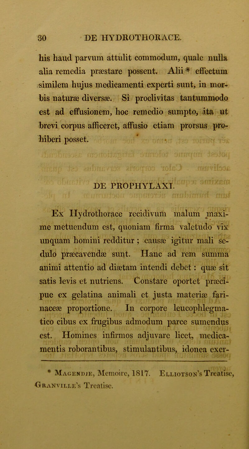 his haud parvum attulit commodum, quale nulla alia remedia praestare possent. Alii * effectum similem hujus medicamenti experti sunt, in mor- bis naturae diversae. Si proclivitas tantummodo est ad effusionem, hoc remedio sumpto, ita ut brevi corpus afficeret, affusio etiam prorsus pro- hiberi posset. DE PROPHYLAXT. Ex Hydrothorace recidivum malum maxi- me metuendum est, quoniam firma valetudo vix unquam homini redditur ; causae igitur mali se- dulo praecavendae sunt. Hanc ad rem summa animi attentio ad diaetam intendi debet: quae sit satis levis et nutriens. Constare oportet praeci- pue ex gelatina animali et justa materiae fari- naceae proportione. In corpore leucophlegma- tico cibus ex frugibus admodum parce sumendus est. Homines infirmos adjuvare licet, medica- mentis roborantibus, stimulantibus, idonea exer- * Magendje, Memoirc, 1817. Elliotson’s Treatisc, Oranville’s Treatisc.