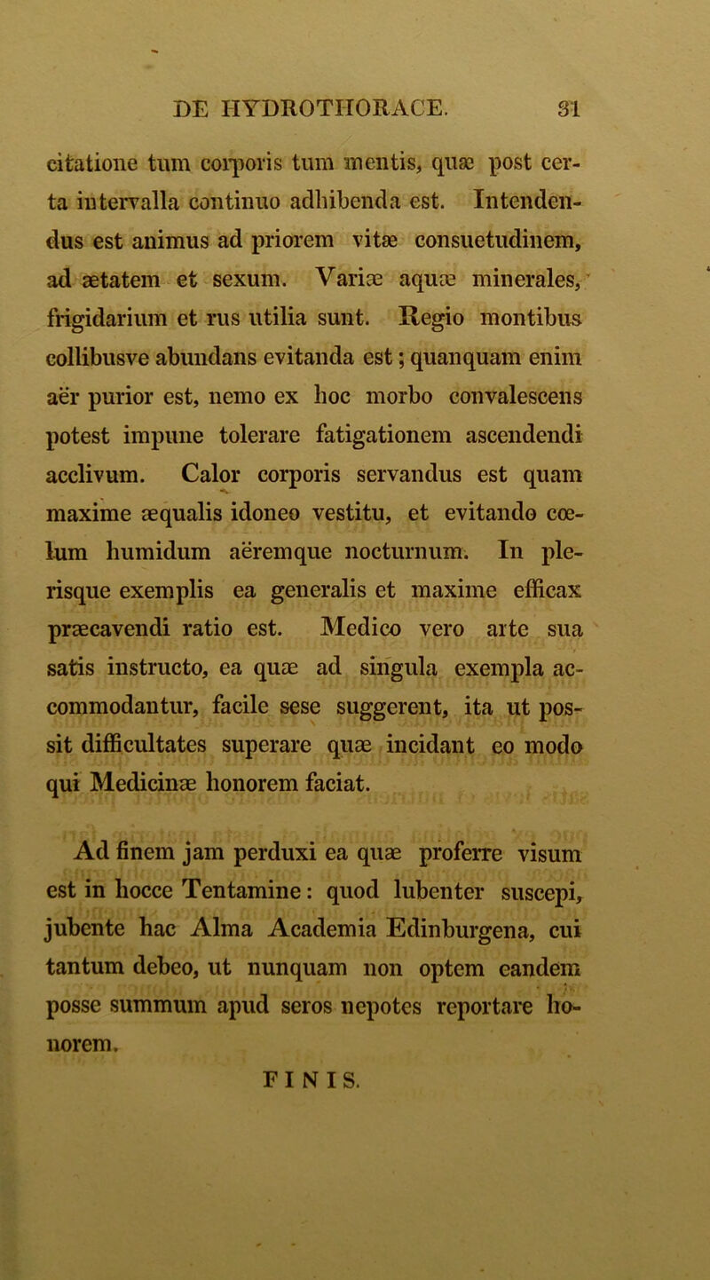 citatione tum corporis tum metitis, quse post cer- ta intervalla continuo adbibenda est. Intenden- dus est animus ad priorem vitae consuetudinem, ad aetatem et sexum. Variae aquae minerales, frigidarium et rus utilia sunt. Regio montibus collibusve abundans evitanda est; quanquam enim aer purior est, nemo ex hoc morbo convalescens potest impune tolerare fatigationem ascendendi acclivum. Calor corporis servandus est quam maxime aequalis idoneo vestitu, et evitando coe- lum humidum aeremque nocturnum. In ple- risque exemplis ea generalis et maxime efficax praecavendi ratio est. Medico vero arte sua satis instructo, ea quae ad singula exempla ac- commodantur, facile sese suggerent, ita ut pos- sit difficultates superare quae incidant eo modo qui Medicinae honorem faciat. ■ M ^ i i, r. f, ; »! ‘■ \ t r* l v** ex Ad finem jam perduxi ea quae proferre visum est in hocce Tentamine: quod lubenter suscepi, jubente hac Alma Academia Edinburgena, cui tantum debeo, ut nunquam non optem eandem posse summum apud seros nepotes reportare ho- norem. FINIS.