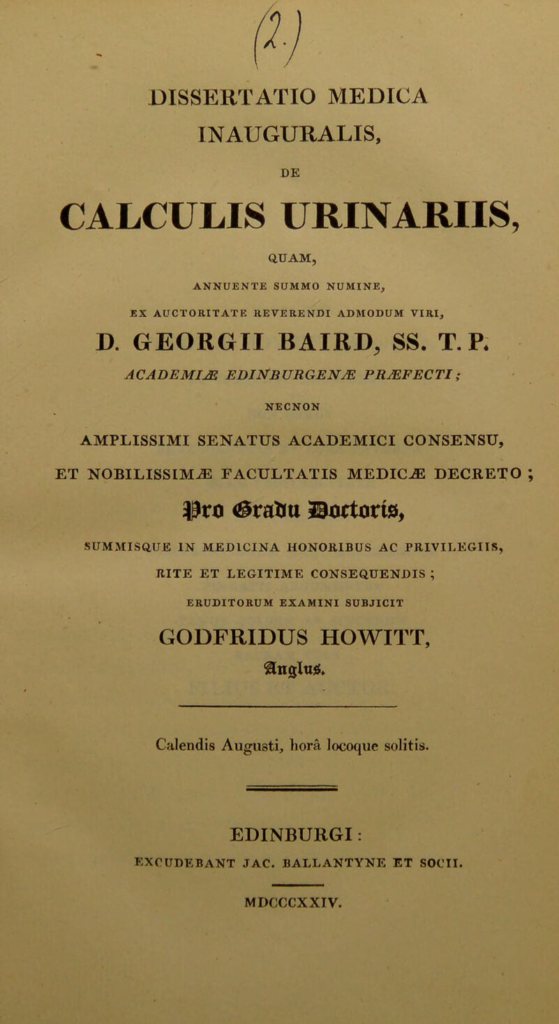 INAUGURALIS, DE CALCULIS URINARIIS, QUAM, ANNUENTE SUMMO NUMINE, EX AUCTORITATE REVERENDI ADMODUM VIRI, D. GEORGII BAIRD, SS. T. P* ACADEMIAE EDINBURGENJE PRAEFECTI; NECNON AMPLISSIMI SENATUS ACADEMICI CONSENSU, ET NOBILISSIMAS FACULTATIS MEDICiE DECRETO <&ratiu fartoris, SUMMISQUE IN MEDICINA HONORIBUS AC PRIVILEGIIS, RITE ET LEGITIME CONSEQUENDIS ; ERUDITORUM EXAMINI SUBJICIT GODFRIDUS HOWITT, ®nglu$. Calendis Augusti, liora locoque solitis. EDINBURGI: excudebant jac. ballantyne et socii. MDCCCXXIV.